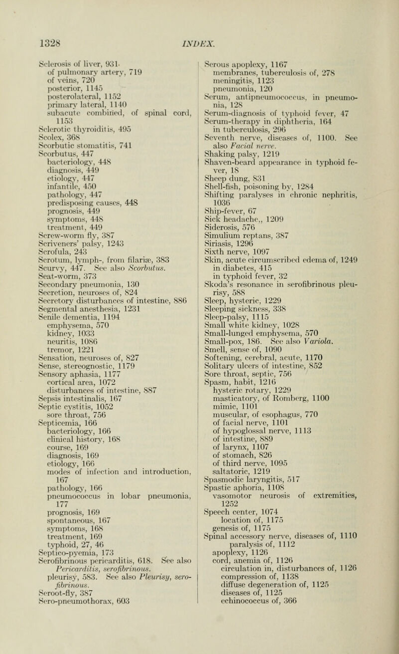 Sclerosis of liver, %M- of pulmonary artery, 719 of veins, 720 posterior, 114.5 post erol at era 1, 1152 priniary lateral, 1140 subacute combined, of spinal coril, 1153 Sclerotic thjToiditis, 495 Soolex, 36S Scorbutic stomatitis, 741 Scorbutus, 447 bacteriolofiy, 448 diagnosis, 449 etiology, 447 infantile, 450 pathology, 447 predisposing causes, 448 prognosis, 449 symptoms, 44S treatment, 449 Screw-worm fly, 387 Scriveners' palsv, 1243 Scrofula, 243 Scrotum, lymph-, from filaria), 383 Scur\y, 447. S(>(> also Scorbutus. Seat-worm, 373 Secondary pneumonia, 130 Secretion, neuroses of, S24 Secretory disturbances of intestine, 886 Segmental anesthesia, 1231 Senile dementia, 1194 em])hvsema, 570 kidney, 1033 neuritis, lOSti tremor, 1221 Sensation, neuroses of, S27 Sense, stereognostic, 1179 Sensory aphasia, 1177 cortical area, 1072 disturbances of intestine, 887 Sepsis intestinalis, 167 Septic cystitis, 1052 sore throat, 756 Septicemia, 166 bacteriology, 166 clinical historj', 168 course, 169 diagnosis, 169 etiology, 166 modes of infection and introduction, 167 pathology, 166 pneumococcus in lobar pneumonia, 177 prognosis, 169 spontaneous, 167 symptoms, 168 treatment, 169 typhoid, 27, 46 Septicopyemia, 173 Serofibrinous peric^arditis, 618. See also Pericarditis, serofihrino us. pleurisy, 583. See also Pleurisy, sero- jihrinouH. Seroot-fly, 387 Sero-pneumothorax, 603 Serous apoplexy, 1167 membranes, tuberculosis of, 27S meningitis, 1123 l)neinnonia, 120 Scrum, antipneinnococcus, in pneumo- nia, 128 Serimi-diagnosis of typhoid fe\-er, 47 Serum-therajiy in (lii)hth('ria, 164 in tuberculosis, 296 Seventh nerve, diseases of, 1100. See also Facidl ncrrr. Shaking palsy, 1219 Shaven-beard aj)pearance in t\ph()iil fe- ver, IS Sheep dung, 831 Shell-fish, jjoisoning by, 1284 Shifting paralvses in chronic nephritis, 1036 Ship-fever, 67 Sick headache,, 1209 Siderosis, 576 Simulium reptans, 387 Siriasis, 1296 Sixth nerve, 1097 Skin, acute circumscribed edema of, 1249 in diabetes, 415 in typhoid fever, 32 Skoda's resonance in serofibrinous pleu- risy, 588 Sleep, hysteric, 1229 Sleeping sickness, 338 Sleep-palsy, 1115 Small white kidney, 1028 Small-lunged emphysema, 570 Small-pox, 186. See also Variola. Smell, sense of, 1090 Softening, cerebral, acute, 1170 Solitary uIccts of intestine, 852 Sore throat, septic, 756 Spasm, habit, 1216 hysteric rotary, 1229 masticatory, of Romberg, 1100 mimic, 1101 nui.scular, of esojihagus, 770 of facial nerve, 1101 of hy]5oglossal nerve, 1113 of intestine, 889 of larynx, 1107 of stomach, 826 of third nerve, 1095 saltatoric, 1219 Spasmodic laryngitis, 517 Spastic aphoria, llOS vasomotor neurosis of extremities, 12.52 Speech center, 1074 location of, 1175 genesis of, 1175 Spinal accessory nerve, diseases of, 1110 paralysis of, 1112 apoplexy, 1126 cord, anemia of, 1126 circulation in, disturbances of, 1126 compression of, 1138 diffuse degeneration of, 1125 diseases of, 1125 echinococcus of, 366