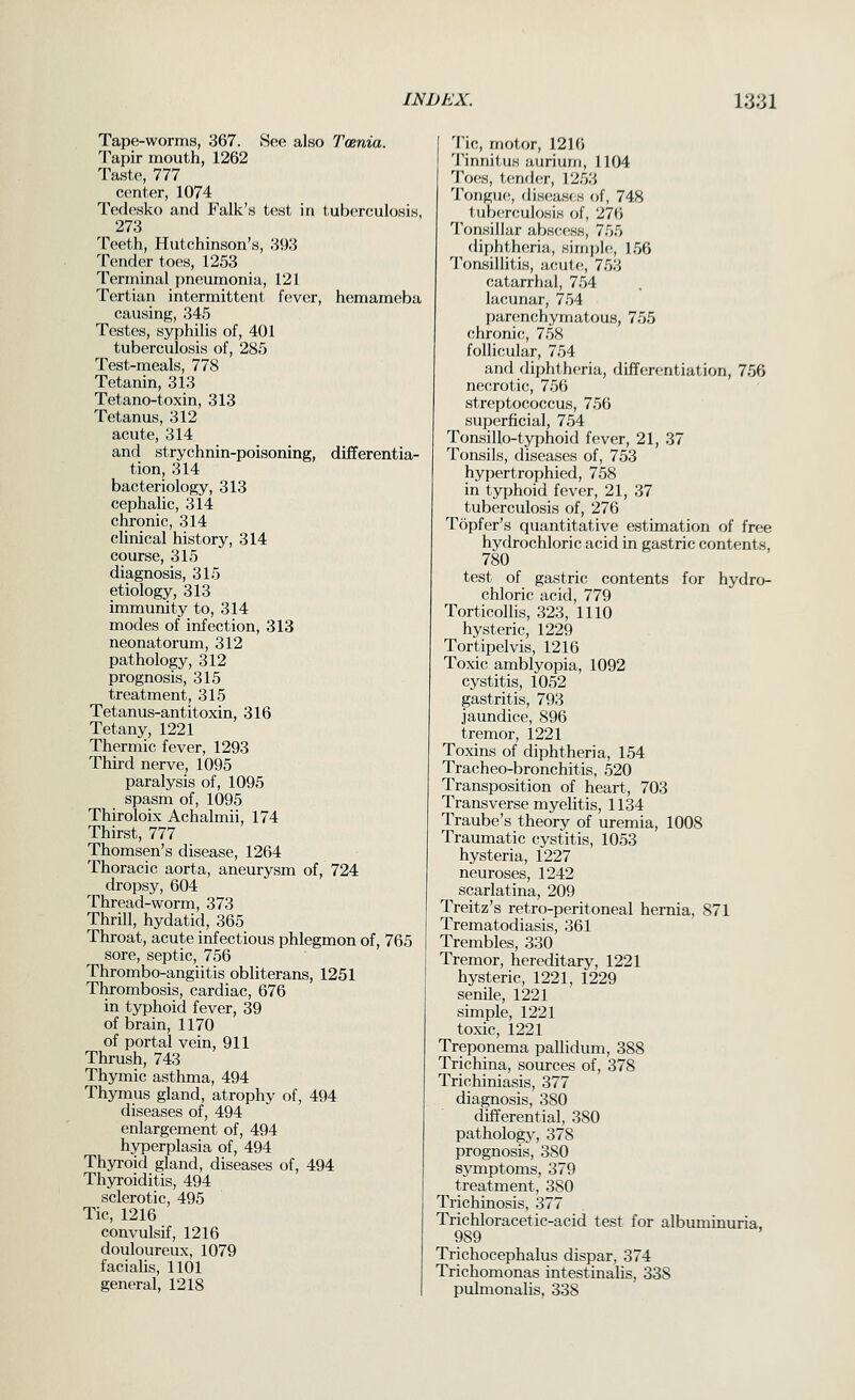 Tape-worms, 367. Soe also Tmnia. Tapir mouth, 1262 Taste, 777 center, 1074 Terlesko and Falk's test in tuberculosis, 273 Teeth, Hutchinson's, 393 Tender toes, 1253 Terminal pneumonia, 121 Tertian intermittent fever, hemameba causing, 345 Testes, syphilis of, 401 tuberculosis of, 285 Test-meals, 778 Tetanin, 313 Tetano-toxin, 313 Tetanus, 312 acute, 314 and strychnin-poisoning, differentia- tion, 314 bacteriology, 313 cephalic, 314 chronic, 314 clinical history, 314 course, 315 diagnosis, 315 etiology, 313 immunity to, 314 modes of infection, 313 neonatorum, 312 pathology, 312 prognosis, 315 treatment, 315 Tetanus-antitoxin, 316 Tetany, 1221 Thermic fever, 1293 Third nerve, 1095 paralysis of, 1095 spasm of, 1095 Thiroloix Achalmii, 174 Thirst, 777 Thomsen's disease, 1264 Thoracic aorta, aneurysm of, 724 dropsy, 604 Thread-worm, 373 Thrill, hydatid, 365 Throat, acute infectious phlegmon of, 765 sore, septic, 756 Thrombo-angiitis obliterans, 1251 Thrombosis, cardiac, 676 in typhoid fever, 39 of brain, 1170 of portal vein, 911 Thrush, 743 Thymic asthma, 494 Thymus gland, atrophy of, 494 diseases of, 494 enlargement of, 494 hyperplasia of, 494 Thyroid gland, diseases of, 494 Thyroiditis, 494 sclerotic, 495 Tic, 1216 convulsif, 1216 douloureux, 1079 facialis, 1101 general, 1218 Tic, motor, 1216 Tinnitus auriurn, 1104 'i'oes, lender, \2r)'.', Tongue, (liseasfs of, 748 tuberculosis of, 276 I'onsillar absf-css, 755 diphtheria, sirr]i)le, 156 Tonsillitis, aeuf.e, 753 catarrhal, 754 lacunar, 754 parenchymatous, 755 chronic, 758 follicular, 754 and diphtheria, differentiation, 756 necrotic, 756 streptococcus, 756 superficial, 754 Tonsillo-typhoid f(!ver, 21, 37 Tonsils, diseases of, 753 hypertrophied, 758 in typhoid fever, 21, 37 tuberculosis of, 276 Topfer's quantitative estimation of free hydrochloric acid in gastric contents, 780 test of gastric contents for hydro- chloric acid, 779 Torticollis, 323, 1110 hysteric, 1229 Tortipelvis, 1216 Toxic amblyopia, 1092 cystitis, 1052 gastritis, 793 jaundice, 896 tremor, 1221 Toxins of diphtheria, 154 Tracheo-bronchitis, 520 Transposition of heart., 703 Transverse myelitis, 1134 Traube's theory of uremia, 1008 Traumatic cystitis, 1053 hysteria, 1227 neuroses, 1242 scarlatina, 209 Treitz's retro-peritoneal hernia, 871 Trematodiasis, 361 Trembles, 330 Tremor, hereditary, 1221 hysteric, 1221, 1229 senile, 1221 simple, 1221 toxic, 1221 Treponema pallidum, 388 Trichina, som-ces of, 378 Trichiniasis, 377 diagnosis, 380 differential, 380 pathology, 378 prognosis, 380 sjTnptoms, 379 treatment, 380 Trichinosis, 377 Trichloracetic-acid test for albuminuria, 989 Trichocephalus dispar, 374 Trichomonas intestinaUs, 338 pulmonalis, 338