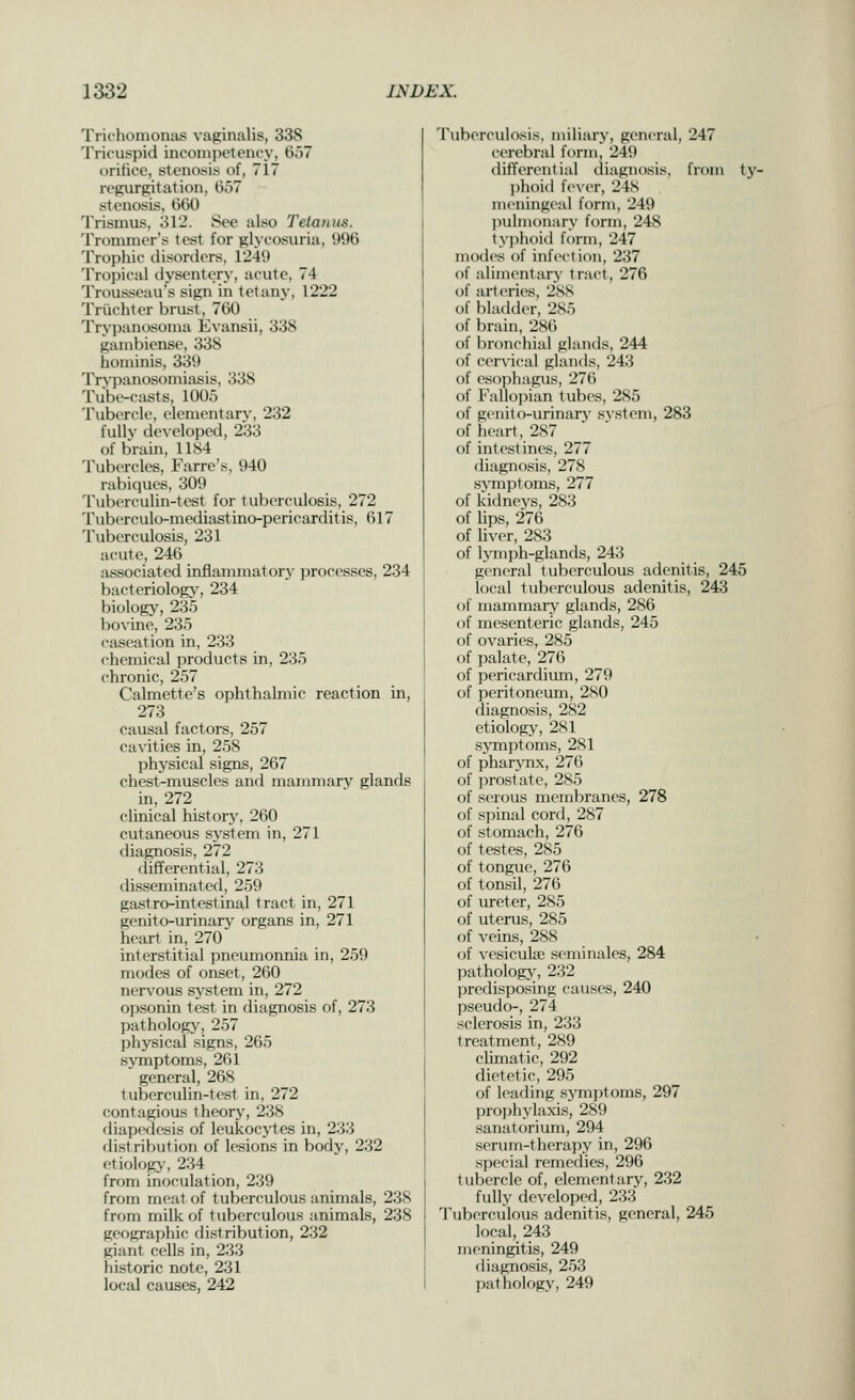 Trichomonas vaginalis, 338 Tricuspid inconijietency, 657 orifice, stenosis of, 717 regurgitation, 657 stenosis, 660 Trismus, 312. See also Telanus. Trommer's test for glycosuria, 996 Trophic disorders, 1249 Tropical dysentery, acute, 74 Trousseau's sign in tetany, 1222 Trlichter brust, 760 Trypanosoma Evansii, 338 gambiense, 338 hominis, 339 Trypanosomiasis, 338 Tubt-casts, 1005 Tubercle, elementary, 232 fully developed, 233 of brain, 1184 Tubercles, Farre's, 940 rabiques, 309 Tuberculin-test for tuberculosis, 272 Tuberculo-mediastino-pericarditis, 617 Tuberculosis, 231 acute, 246 associated inflammatory processes, 234 bacteriologj', 234 biology, 235 bovine, 235 caseation in, 233 chemical products in, 235 chronic, 257 Calmette's ophthalmic reaction in, 273 causal factors, 257 cavities in, 258 physical signs, 267 chest-muscles and mammary glands in, 272 clinical history, 260 cutaneous sj'stem in, 271 diagnosis, 272 tlifferential, 273 disseminated, 259 gastro-intestinal tract in, 271 genito-urinary organs in, 271 heart in, 270 interstitial pneumonnia in, 259 modes of onset, 260 nerv^ous system in, 272 opsonin test in diagnosis of, 273 pathology, 257 physical signs, 265 symptoms, 261 general, 268 tuberculin-test in, 272 contagious theory, 238 diapedesis of leukocytes in, 233 distribution of lesions in body, 232 etiolog>', 234 from inoculation, 239 from meat of tuberculous animals, 238 from milk of tuberculous animals, 238 geographic distribution, 232 giant cells in, 233 historic note, 231 local causes, 242 Tuberculosis, miliary, general, 247 cerebral form, 249 differential diagnosis, from tj'- phoid fever, 24S meningeal form, 249 pulmonary form, 248 ty])h()id form, 247 modes of infection, 237 of alimentary tract, 276 of art (>ries. 288 of bladder, 285 of brain, 286 of bronchial glands, 244 of cervical glands, 243 of esopliagus, 276 of Fallopian tubes, 285 of gciiito-urinarj' system, 283 of heart, 2S7 of intestines, 277 diagnosis, 278 sjTnptoms, 277 of kidneys, 283 of lips, 276 of liver, 283 of lymph-glands, 243 general lulxTCulous adenitis, 245 local tuberculous adenitis, 243 of mammarj' glands, 286 of mesenteric glands, 245 of ovaries, 285 of palate, 276 of pericardium, 279 of peritoneum, 280 diagnosis, 282 etiology, 281 sjonptoms, 281 of pharj-nx, 276 of prostate, 285 of serous membranes, 278 of spinal cord, 287 of stomach, 276 of testes, 285 of tongue, 276 of tonsil, 276 of ureter, 285 of uterus, 285 of veins, 288 of vesicuke seminales, 284 pathologj^ 232 predisposing causes, 240 pseudo-, 274 scderosis in, 233 treatment, 289 clunatic, 292 dietetic, 295 of leading s3'^mptoms, 297 pro])hylaxis, 289 sanatorium, 294 serum-therapy in, 296 special remedies, 296 tubercle of, elementary, 232 fully developed, 233 Tuberculous adenitis, general, 245 local, 243 meningitis, 249 diagnosis, 253 l)athology, 249