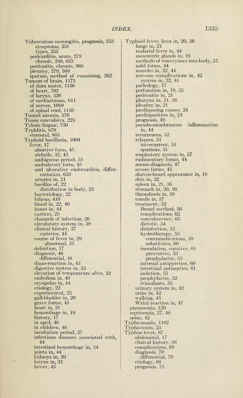 TubennilouH meningitis, prognosis, 253 .syin])i()ni,s, 2.51 l,y])('H, 25;j pcric^ardiliH, acuto, 279 chronic, 2S(), 02:3 peritonitiH, clironic, 968 pleurisy, 279, 589 sputum, method of examining, 262 Tumors of brain, 1173 of dura mater, 1156 of heart, 702 of larynx, 520 of mediastinum, 611 of nerves, 1089 of spinal cord, 1156 Tunnel anemia, 376 Tussis convulsiva, 223 Tylosis lingua;, 750 Typhlitis, 870 stercoral, 865 Typhoid bacilluria, 1004 fever, 17 abortive form, 45 afebrile, 32, 45 ambiguous period, 31 ambulatory form, 45 and ulcerative endocarditis, differ- entiation, 633 arteries in, 21 bacillus of, 22 distribution in body, 23 bacteriology, 22 bilious, 410 blood in, 22, 40 bones in, 44 carriers, 25 channels of infection, 26 circulatory system in, 39 clinical history, 27 varieties, 44 course of fever in, 29 abnormal, 31 definition, 17 diagnosis, 46 differential, 48 diazo-reaction in, 43 digestive system in, 33 elevation of temperature after, 32 embolism in, 40 erysipelas in, 44 etiology, 22 experimental, 22 gall-bladder in, 20 grave forms, 45 heart in, 21 hemorrhage in, 19 history, 17 in aged, 46 in children, 46 incubation period, 27 infectious diseases associated with, 44 intestinal hemorrhage in, 34 joints in, 44 kidneys in, 20 larynx in, 21 latent, 45 '^ryi)hoi<l U'vc.Y, liver in, 20, 36 lungs in, 21 malarial f(!ver in, 44 m(!H(^ntcric glands in, 19 mfithods of (•,f)nv(^yance into body, 25 mild forms, 44 muscles in, 22, 44 n(!rvous complications in, 42 system in, 22, 41 pathology, 17 perforation in, 19, 35 peritonitis in, 21 pharynx in, 21, 36 pleurisy in, 21 predisposing causes, 24 predisposition in, 24 prognosis, 49 pseudo-membranous inflammation in, 44 recurrences, 52 relapses, 51 intercurrent, 51 spurious, 51 respiratory system in, 37 rudimentary forms, 44 serum-diagnosis, 47 severe forms, 45 shaven-beard appearance in, 18 skin in, 32 spleen in, 21, 36 stomach in, 20, 36 thrombosis in, 39 tonsils in, 37 treatment, 52 Brand method, 56 complications, 62 convalescence, 65 dietetic, 54 disinfection, 52 hydrotherapy, 55 contraindications, 59 substitutes, 60 inoculation, curative, 61 preventive, 53 prophylactic, 53 internal antipjTetics, 60 intestinal antiseptics, 61 isolation, 53 prophylactic, 52 stimulants, 55 urinary system in, 42 urine in, 42 walking, 45 Widal reaction in, 47 pneumonia, 120 septicemia, 27, 46 spine, 42 Tjrpho-mania, 1192 Typho-toxin, 23 Typhus fever, 67 abdominal, 17 clinical history, 68 complications, 69 diagnosis, 70 differential, 70 etiology, 68 prognosis, 71