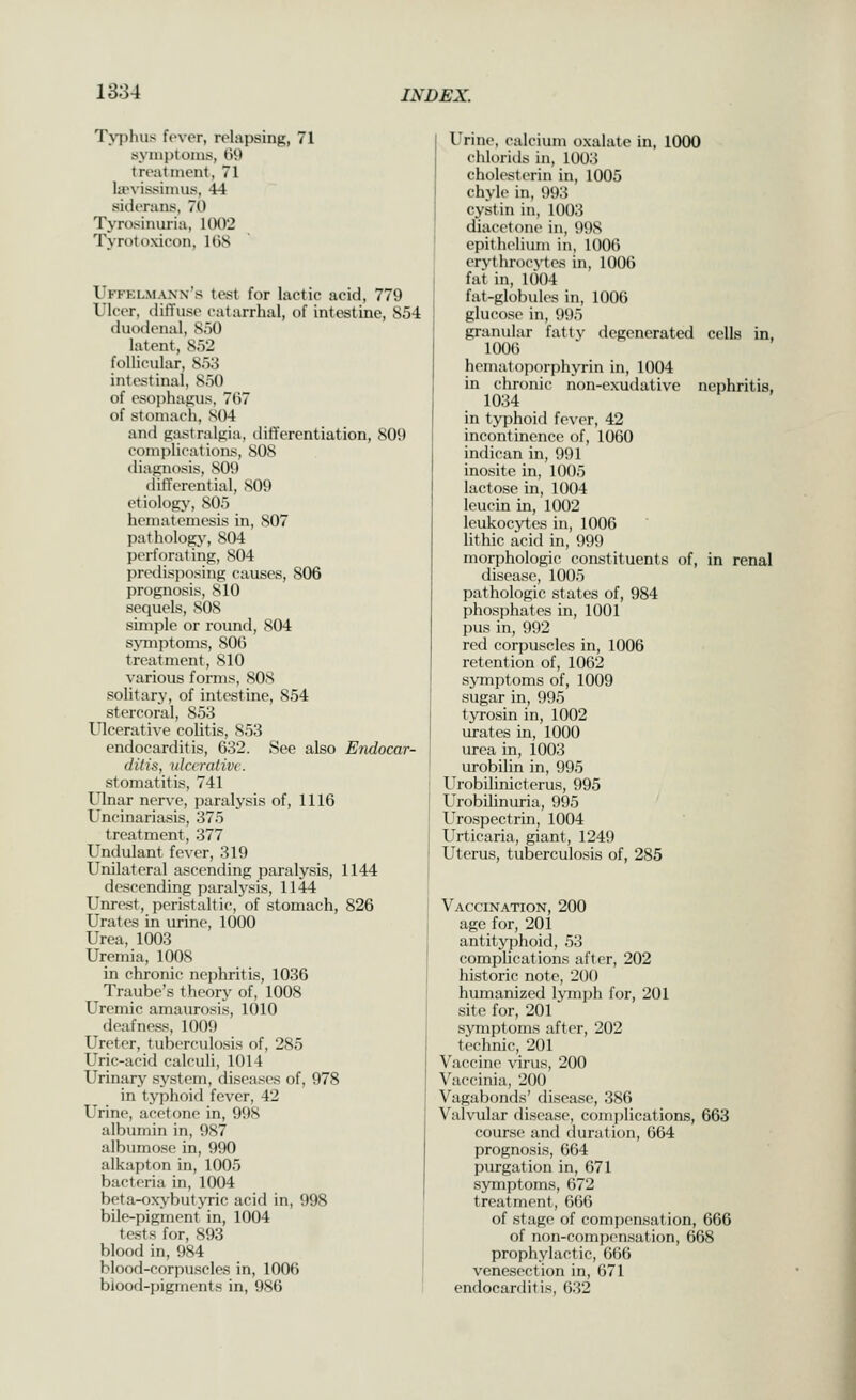 Tvphus fever, relapsing, 71 syniptoins, 69 treatment, 71 la'vissimus, 44 siderans, 70 Tyrosinuria, 1002 Tyrotoxicon, IGS Uffklmanx's test for lactic acid, 779 Ulcer, diffuse catarrhal, of intestine, 854 duodenal, 850 latent, 852 follicular, 853 intestinal, 850 of esophagus, 7(57 of stomach, S04 and gastralfiia, differentiation, 809 cc)m])li('ati()ns, 808 diagnosis, 809 (lifTercntial, 809 etiology, 805 hematcmesis in, 807 pathology, 804 perforating, 804 predisjjosing causes, 806 prognosis, 810 sequels, 808 simple or round, 804 symptoms, 806 treatment, 810 various forms, 80S solitary, of intestine, 854 stercoral, 853 Ulcerative colitis, 853 endocarditis, 632. See also Endocar- ditis, ulcerative. stomatitis, 741 Ulnar ner\'e, paralysis of, 1116 Uncinariasis, 375 treatment, 377 Undulant fever, 319 Unilateral ascending paralysis, 1144 descending i)aralysis, 1144 Unrest, peristaltic, of stomach, 826 Urates in urine, 1000 Urea, 1003 Uremia, 1008 in chronic nephritis, 1036 Traube's theorj' of, 1008 Uremic amaurosis, 1010 deafness, 1009 Ureter, tuberculosis of, 285 Uric-acid calculi, 1014 Urinary system, diseases of, 978 in typhoid fever, 42 Urine, acetone in, 998 albumin in, 987 albumose in, 990 alkapton in, 1005 bacteria in, 1004 beta-oxybutjTic acid in, 998 bile-pigment in, 1004 tests for, 893 blood in, 984 blood-corpuscles in, 1006 blood-pigments in, 986 Urine, calcium oxalate in, 1000 chlorids in, 1003 cholesterin in, 1005 chyle in, 993 cystin in, 1003 diacetone in, 998 epithelium in, 1006 erythrocvtes in, 1006 fat in, 1004 fat-globules in, 1006 glucose in, 995 granular fatty degenerated cells in, 1006 hematoporphyrin in, 1004 in chronic non-exudative nephritis. 1034 in typhoid fever, 42 incontinence of, 1060 indican in, 991 inosite in, 1005 lactose in, 1004 leucin in, 1002 leukocytes in, 1006 lithic acid in, 999 morphologic constituents of, in renal disease, 1005 pathologic states of, 984 phosphates in, 1001 l)us in, 992 red corpuscles in, 1006 retention of, 1062 symptoms of, 1009 sugar in, 995 tyrosin in, 1002 urates in, 1000 urea in, 1003 urobilin in, 995 Urobilinicterus, 995 Urobilinuria, 995 Urospectrin, 1004 Urticaria, giant, 1249 Uterus, tuberculosis of, 285 Vaccination, 200 age for, 201 antityphoid, 53 complications after, 202 historic note, 200 humanized lymjjh for, 201 site for, 201 symptoms after, 202 technic, 201 Vaccine virus, 200 Vaccinia, 200 Vagabonds' disease, 386 Valvular disease, complications, 663 course and duration, 664 prognosis, 664 purgation in, 671 symptoms, 672 treatment, 666 of stage of compensation, 666 of non-compensation, 668 prophylactic, 666 venesection in, 671 endocarditis, 632