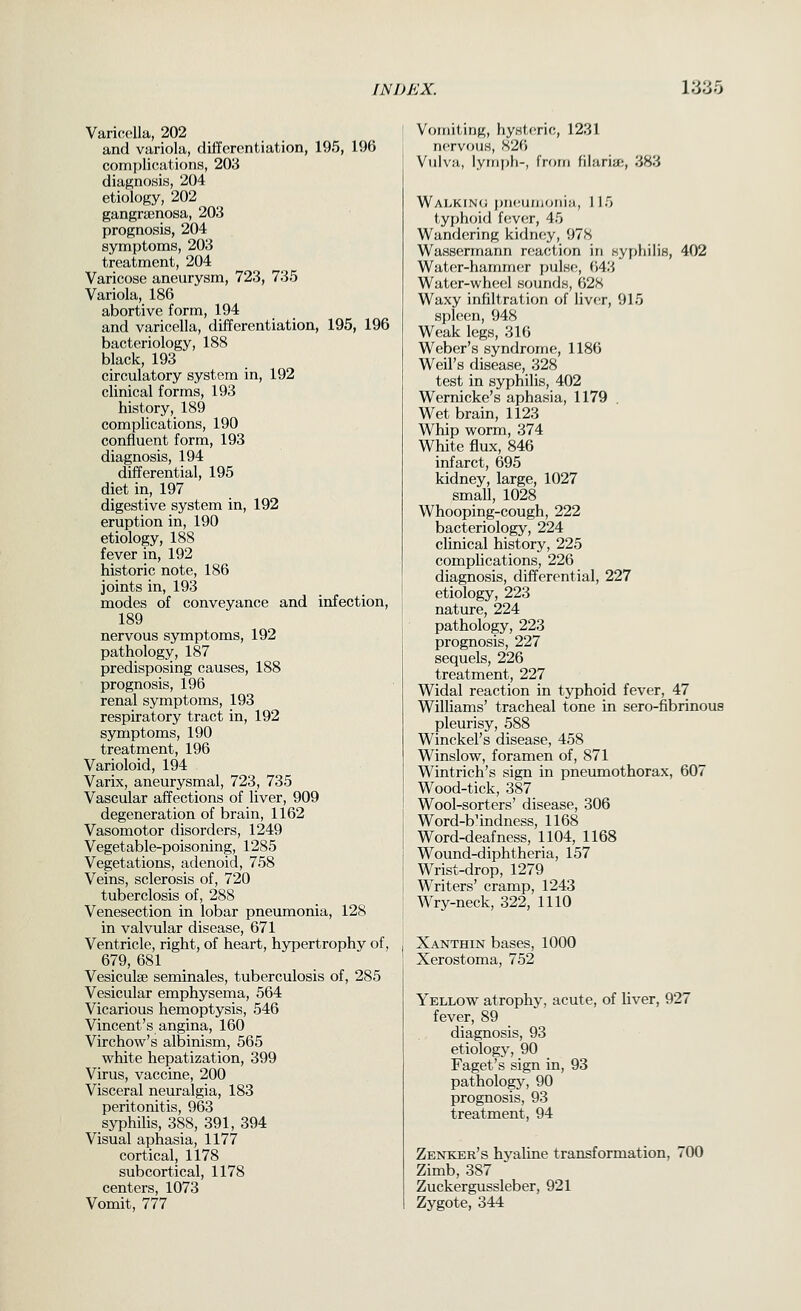 Varicella, 202 and variola, differentiation, 195, 196 compliciations, 203 diagnosis, 204 etiology, 202 gangraenosa, 203 prognosis, 204 symptoms, 203 treatment, 204 Varicose aneurysm, 723, 735 Variola, 186 abortive form, 194 and varicella, differentiation, 195, 196 bacteriology, 188 black, 193 circulatory system in, 192 clinical forms, 193 history, 189 complications, 190 confluent form, 193 diagnosis, 194 differential, 195 diet in, 197 digestive system in, 192 eruption in, 190 etiology, 188 fever in, 192 historic note, 186 joints in, 193 modes of conveyance and infection, 189 nervous symptoms, 192 pathology, 187 predisposing causes, 188 prognosis, 196 renal symptoms, 193 respiratory tract in, 192 symptoms, 190 treatment, 196 Varioloid, 194 Varix, aneurysmal, 723, 735 Vascular affections of liver, 909 degeneration of brain, 1162 Vasomotor disorders, 1249 Vegetable-poisoning, 1285 Vegetations, adenoid, 758 Veins, sclerosis of, 720 tuberclosis of, 288 Venesection in lobar pneumonia, 128 in valvular disease, 671 Ventricle, right, of heart, hypertrophy of, 679, 681 Vesiculse seminales, tuberculosis of, 285 Vesicular emphysema, 564 Vicarious hemoptysis, 546 Vincent's angina, 160 Virchow's albinism, 565 white hepatization, 399 Virus, vaccine, 200 Visceral neuralgia, 183 peritonitis, 963 syphilis, 388, 391, 394 Visual aphasia, 1177 cortical, 1178 subcortical, 1178 centers, 1073 Vomit, 777 Vomiting, hystc^ric, 1231 nervous, 826 Vulva, lyinpli-, from filariae, 383 Walkin(j ))H(!UiiioiiiM, 115 typhoid fevcsr, 45 Wandering kidney, 978 Wassermann nsaction in syphilis, 402 Water-hammer pulse, i'A'.'> Water-wheel sounds, 628 Waxy infiltration of liver, 915 si)l(!(;n, 948 Weak legs, 316 Weber's syndrome, 1186 Weil's disease, 328 test in syphilis, 402 Wernicke's aphasia, 1179 . Wet brain, 1123 Whip worm, 374 White flux, 846 infarct, 695 kidney, large, 1027 small, 1028 Whooping-cough, 222 bacteriology, 224 clinical history, 225 complications, 226 diagnosis, differential, 227 etiology, 223 nature, 224 pathology, 223 prognosis, 227 sequels, 226 treatment, 227 Widal reaction in typhoid fever, 47 Williams' tracheal tone in sero-fibrinous pleurisy, 588 Winckel's disease, 458 Winslow, foramen of, 871 Wintrich's sign in pnemnothorax, 607 Wood-tick, 387 Wool-sorters' disease, 306 Word-b'indness, 1168 Word-deafness, 1104, 1168 Wound-diphtheria, 157 Wrist-drop, 1279 Writers' cramp, 1243 Wry-neck, 322, 1110 Xanthin bases, 1000 Xerostoma, 752 Yellow atrophy, acute, of Uver, 927 fever, 89 diagnosis, 93 etiology, 90 Faget's sign in, 93 pathology, 90 prognosis, 93 treatment, 94 Zenker's hyaline transformation, 700 Zimb, 387 Zuckergussleber, 921 Zygote, 344