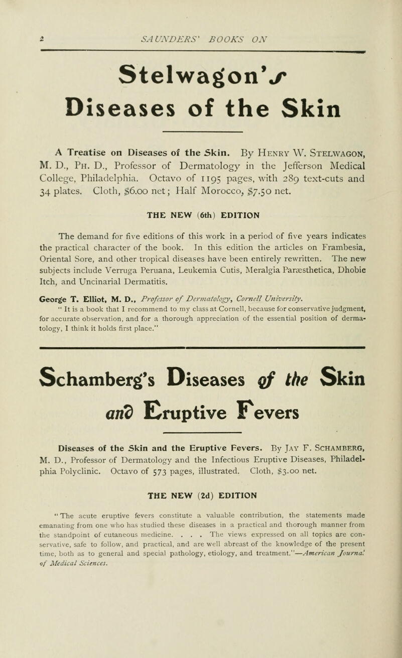 StelwagonV Diseases of the Skin A Treatise on Diseases of the Skin. By Henry W. Stelwagon, M. D., Ph. D., Professor of Dermatology in the Jefferson Medical College, Philadelphia. Octavo of 1195 pages, witli 289 text-cuts and 34 plates. Cloth, ;$6.oo net; Half Morocco, ;$7.50 net. THE NEW (6th) EDITION The demand for five editions of this work in a period of five years indicates the practical character of the book. In this edition the articles on Frambesia, Oriental Sore, and other tropical diseases have been entirely rewritten. The new subjects include Verruga Peruana, Leukemia Cutis, Meralgia Paraesthetica, Dhobie Itch, and Uncinarial Dermatitis. George T. Elliot, M. D., Professor of Dermatology, Cornell University.  It is a book that I recommend to my class at Cornell, because for conservative judgment, for accurate observation, and for a thorough appreciation of the essential position of derma- tology, I think it holds first place. Schamber^'s Diseases of the Skin and Eruptive Fevers Diseases of the Skin and the Eruptive Fevers. By Jay F. Schamberg, M. D., Professor of Dermatology and the Infectious Eruptive Diseases, Philadel- phia Polyclinic. Octavo of 573 pages, illustrated. Cloth, $3.00 net. THE NEW (2d) EDITION  The acute eruptive fevers constitute a valuable contribution, the statements made emanating from one who has studied these diseases in a practical and thorough manner from the standpoint of cutaneous medicine. . . . The views expressed on all topics are con- servative, safe to follow, and practical, and are well abreast of the knowledge of the present time, both as to general and special pathology, etiology, and treatment.—American Journal of Medical Sciences.