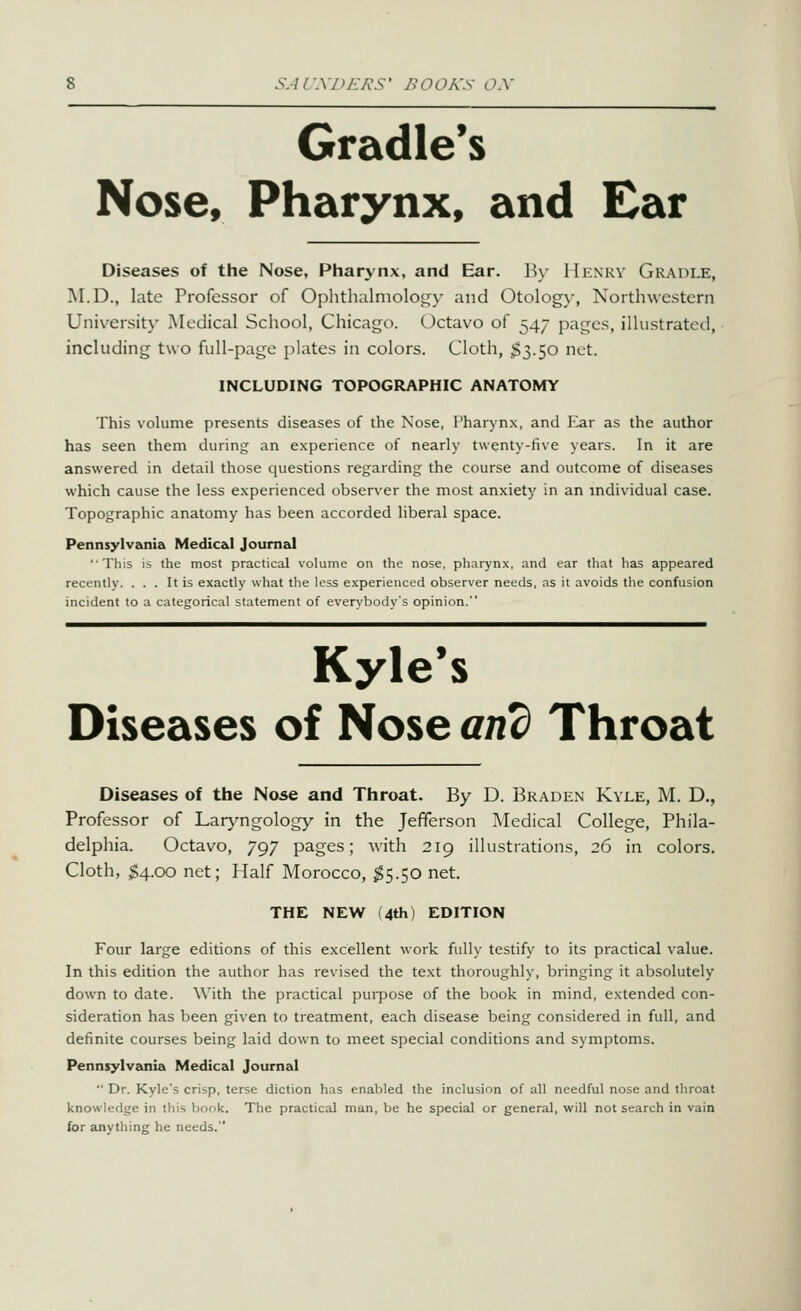 SAr.VDE/^S' HOOA'S o.y Gradle*s Nose, Pharynx, and Ear i Diseases of the Nose, Pharynx, and Ear. By Henry Gradle, M.D., late Professor of Ophthalmolot^y and Otology, Northwestern University Medical School, Chicago. Octavo of 547 pages, illustrated, including two full-page plates in colors. Cloth, ^§3.50 net. INCLUDING TOPOGRAPHIC ANATOMY This volume presents diseases of the Nose, Pharynx, and Ear as the author has seen them during an experience of nearly twenty-five years. In it are answered in detail those questions regarding the course and outcome of diseases which cause the less experienced observer the most anxiety in an individual case. Topographic anatomy has been accorded liberal space. Pennsylvania Medical Journal This is the most practical volume on the nose, pharynx, and ear that has appeared recently. ... It is exactly what the less experienced observer needs, as it avoids the confusiorj incident to a categorical statement of everybody's opinion.' Kyle's Diseases of Nose and Throat Diseases of the Nose and Throat. By D. Braden Kyle, M. D., Professor of Laryngology in the Jefferson Medical College, Phila- delphia. Octavo, 797 pages; with 219 illustrations, 26 in colors. Cloth, ;$4.oo net; Half Morocco, ^5.50 net. THE NEW (4th) EDITION Four large editions of this excellent work fully testify to its practical value. In this edition the author has revised the text thoroughly, bringing it absolutely down to date. With the practical purpose of the book in mind, extended con- sideration has been given to treatment, each disease being considered in full, and definite courses being laid down to meet special conditions and symptoms. Pennsylvania Medical Journal  Dr. Kyle's crisp, terse diction has enabled the inclusion of all needful nose and throat knowledge in this book. The practical man, be he special or general, will not search in vain for anything he needs.