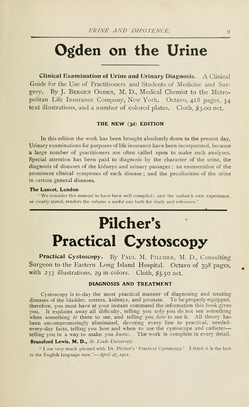 URINE AND IMPOTENCE. Og'den on the Urine Clinical Examination of Urine and Urinary Diagnosis. A Clinical Guide for the Use of Practitioners and Students of Medicine and Sur- gery. By J. Bergen Ogden, M. D., Medical Chemist to the Metro- politan Life Insurance Company, New York. Octavo, 418 pages, 54 text illustrations, and a number of colored plates. Cloth, $1.00 net. THE NEW (3d) EDITION In this edition the work has been brought absolutely down to the present day. Urinary examinations for purposes of life insurance have been incorporated, because a large number of practitioners are often called upon to make such analyses. Special attention has been paid to diagnosis by the character of the urine, the diagnosis of diseases of the kidneys and urinary passages ; an enumeration of the prominent clinical symptoms of each disease ; and the peculiarities of the urine in certain general diseases. The Lancet, London  We consider this manual to have been well compiled; and the author's own experience, so clearly stated, renders the volume a useful one both for study and reference. - Pilcher's Practical Cystoscopy Practical Cystoscopy. By Paul M. Pilcher, M. D., Consulting Surgeon to the Eastern Long Island Hospital. Octavo of 398 pages, with 233 illustrations, 29 in colors. Cloth, ^5.50 net, DIAGNOSIS AND TREATMENT Cystoscopy is to-day the most practical manner of diagnosing and treating diseases of the bladder, ureters, kidneys, and prostate. To be properly equipped, therefore, you must have at your instant command the information this book gives you. It explains away all difficulty, telling you why you do not see something when something is there to see, and telling you Jww to see it. All theor\- has been uncompromisingly eliminated, devoting every line to practical, needed- every-day facts, telling you how and when to use the cystoscope and catheter— telling you in a way to make you know. The work is complete in ever)' detail. Bransford Lewis, M. D., St. Louis Universiiy.  I am very much pleased with Dr. Pilcher's ' Practical Cystoscopy.' I think it is the best in the English language now.—April 2^, igii.