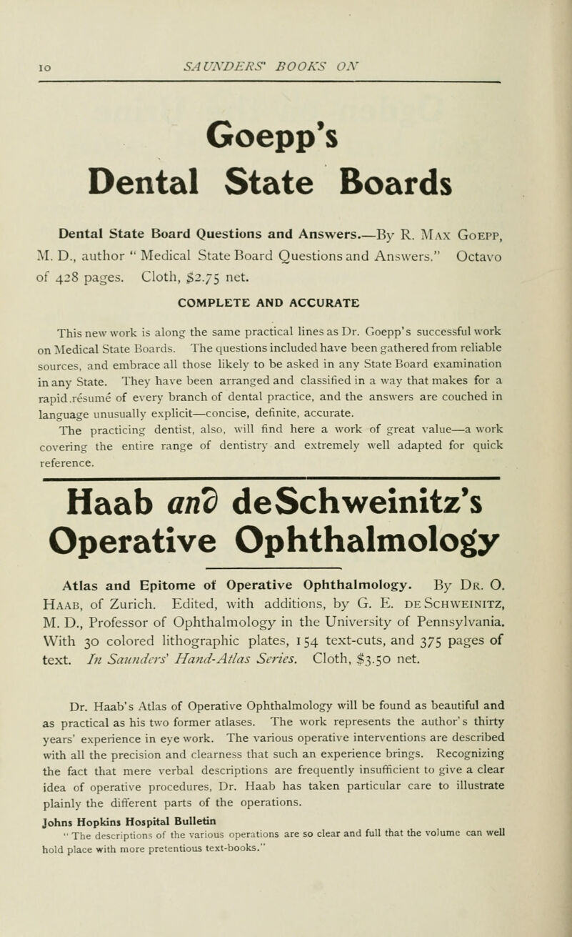 Goepp*s Dental State Boards Dental State Board Questions and Answers By R. Max Goepp, M. D., author  Medical State Board Questions and Answers. Octavo of 428 pages. Cloth, $2.75 net. COMPLETE AND ACCURATE This new work is along the same practical lines as Dr. Goepp's successful work on Medical State Hoards. The questions included have been gathered from reliable sources, and embrace all those likely to be asked in any State Board examination in any State. They have been arranged and classified in a way that makes for a rapid.resume of every branch of dental practice, and the answers are couched in language unusually e.xplicit—concise, definite, accurate. The practicing dentist, also, will find here a work of great value—a work covering the entire range of dentistry and extremely well adapted for quick reference. Haab and deSchweinitz's Operative Ophthalmology Atlas and Epitome of Operative Ophthalmology. By Dr. O. Ha.ab, of Zurich. Edited, with additions, by G. E. deSchweinitz, M. D., Professor of Ophthahnology in the University of Pennsylvania. With 30 colored lithographic plates, 154 text-cuts, and 375 pages of text. In Smindcrs Hand-Atlas Scries. Cloth, $3.50 net. Dr. Haab's Atlas of Operative Ophthalmology will be found as beautiful and as practical as his two former atlases. The work represents the author s thirty years' experience in eye work. The various operative interventions are described with all the precision and clearness that such an experience brings. Recognizing the fact that mere verbal descriptions are frequently insufficient to give a clear idea of operative procedures. Dr. Haab has taken particular care to illustrate plainly the different parts of the operations. Johns Hopkins Hospital Bulletin •• The descriptions of the various operations are so clear and full that the volume can well hold place with more pretentious text-books.