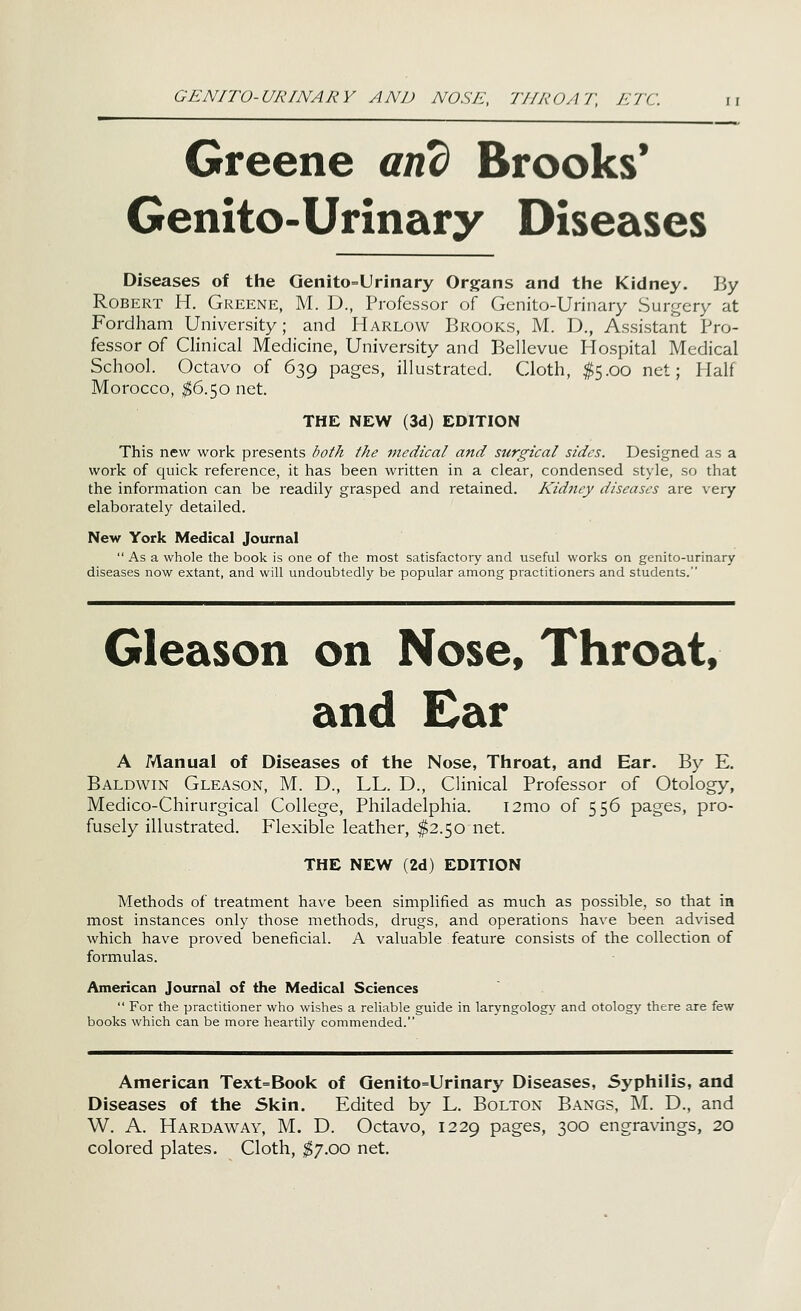 GENITO-URINARY AND NO Si:, 77/A'OA7\ J'/fC Greene and Brooks' Genito-Urinary Diseases Diseases of the Genito=Urinary Organs and the Kidney. By Robert H. Greene, M. D., Professor of Genito-Urinary Surgery at Fordham University; and Harlow Brooks, M. D., Assistant Pro- fessor of Clinical Medicine, University and Bellevue Hospital Medical School. Octavo of 639 pages, illustrated. Cloth, I5.00 net; Half Morocco, ^6.50 net. THE NEW (3d) EDITION This new work presents both the medical and surgical sides. Designed as a work of quick reference, it has been written in a clear, condensed style, so that the information can be readily grasped and retained. Kidtiey diseases are very elaborately detailed. New York Medical Journal  As a whole the book is one of the most satisfactory and useful works on genito-urinary diseases now extant, and will undoubtedly be popular among practitioners and students. Gleason on Nose, Throat, and Ear A Manual of Diseases of the Nose, Throat, and Ear. By E. Baldwin Gleason, M. D., LL. D., Clinical Professor of Otology, Medico-Chirurgical College, Philadelphia. i2mo of 556 pages, pro- fusely illustrated. Flexible leather, ^2.50 net. THE NEW (2d) EDITION Methods of treatment have been simplified as much as possible, so that in most instances only those methods, drugs, and operations have been advised which have proved beneficial. A valuable feature consists of the collection of formulas. American Journal of the Medical Sciences  For the practitioner who wishes a reliable guide in laryngology and otology there are few books which can be more heartily commended. American Text=Book of Qenito=Urinary Diseases, Syphilis, and Diseases of the Skin. Edited by L. Bolton Bangs, M. D., and W. A. Hardaway, M. D. Octavo, 1229 pages, 300 engravings, 20 colored plates. Cloth, i^y.QO net.