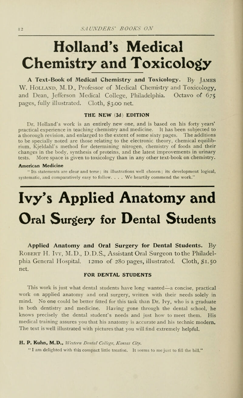 S.irA7:>£A\s BOOK'S OX Holland's Medical Chemistry and Toxicology A Text-Book of Medical Chemistry and Toxicology. By James W. Holland, M.D., Piofcssor of jMedical Chemistry and Toxicology, and Dean, Jefferson Medical College, Philadelphia. Octavo of 67^ pages, fully illustrated. Cloth, $3.00 net. THE NEW (3d) EDITION Dr. Holland's work is an entirely new one, and is based on his forty years' practical experience in teaching chemistry and medicine. It has been subjected to a thorough revision, and enlarged to the extent of some sixty pages. The additions to be specially noted are those relating to the electronic theory, chemical eqiiilib- rium, Kjeldahl's method for determining nitrogen, chemistry of foods and their changes in the body, synthesis of proteins, and the latest improvements in urinary tests. .More space is given to toxicology than in any other text-book on chemistry. American Medicine  Its statements are clear and terse; its illustrations well chosen ; its development logical, systematic, and comparatively easy to follow. . . . We heartily commend the work. Ivy's Applied Anatomy and Oral Surg(ery for Dental Students Applied Anatomy and Oral Surgery for Dental Students. By Robert H. Ivy, M.D., D.D.S., Assistant Oral Surgeon to the Philadel- phia General Hospital. i2mo of 280 pages, illustrated. Cloth, ;^i. 50 net. FOR DENTAL STUDENTS This work is just what dental students have long wanted^a concise, practical work on applied anatomy and oral surgery, written with their needs solely in mind. No one could be better fitted for this task than Dr. Ivy, who is a graduate in both dentistry and medicine. Having gone through the dental school, he knows precisely the dental student's needs and just how to meet them. His medical training assures you that his anatomy is accurate and his technic modern. The text is well illustrated with pictures that you will find extremely helpful. H. P. Kuhn, M.D., M'fs/cni Dmtal College, Kansas City.  I am delighted with this compact little treatise. It seems to me just to fill the bill.