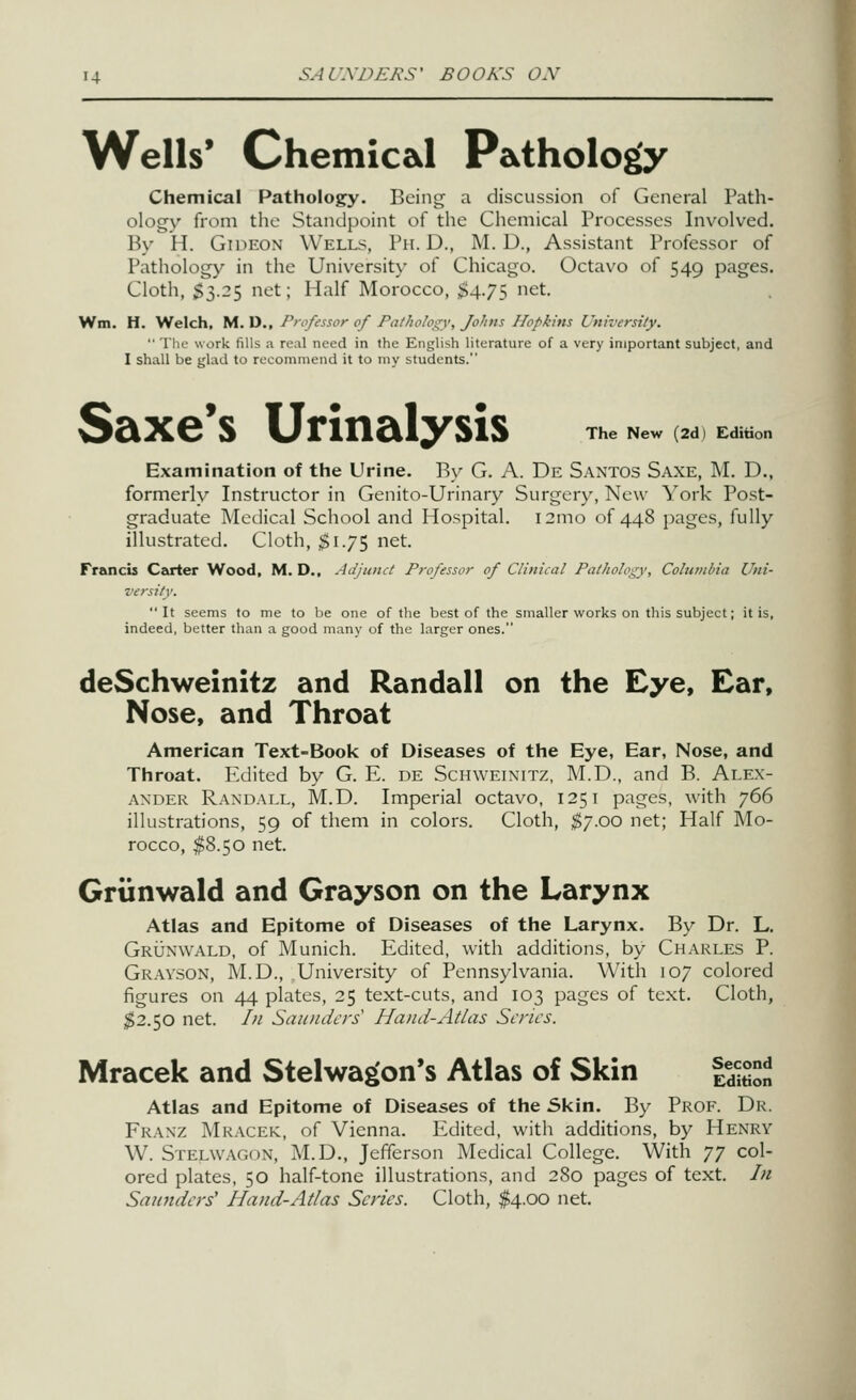 Wells' Chemical Pathology Chemical Pathology. Being a discussion of General Path- ologv from the Standpoint of the Chemical Processes Involved. By H. Gideon Wells, Ph.D., M. D., Assistant Professor of Pathology in the University of Chicago. Octavo of 549 pages. Cloth, $3.25 net; Half Morocco, $4.7$ ^t. Wm. H. Welch, M. D., Professor of Pathology', Johns Hopkins University.  TIr- work fills a real need in the English literature of a very important subject, and I shall be glad to recommend it to my students. The New (2d) Edition Saxe's Urinalysis Examination of the Urine. By G. A. De Santos Saxe, M. D., formerly Instructor in Genito-Urinary Surgery, New York Post- graduate Medical School and Hospital. i2ino of 448 pages, fully illustrated. Cloth, $1.75 net. Francis Carter Wood, M. D., Adjunct Professor of Clinical Pathology, Coliuitbia Uni- versity. It seems to me to be one of the best of the smaller works on this subject; it is, indeed, better than a good many of the larger ones. deSchweinitz and Randall on the Eye, Ear, Nose, and Throat American Text-Book of Diseases of the Eye, Ear, Nose, and Throat. lulited by G. E. de Schweinitz, M.D., and B. Alex- ander Randall, M.D. Imperial octavo, 1251 pages, with 766 illustrations, 59 of them in colors. Cloth, $'j.oo net; Half Mo- rocco, $8.50 net. Grtinwald and Grayson on the Larynx Atlas and Epitome of Diseases of the Larynx. By Dr. L. Grunwald, of Munich. Edited, with additions, by Charles P. Grayson, M.D., University of Pennsylvania. With 107 colored figures on 44 plates, 25 text-cuts, and 103 pages of text. Cloth, $2.50 net. /// Saunders Hand-Atlas Scries. Mracek and Stelwagon's Atlas of Skin Second Edition Atlas and Epitome of Diseases of the Skin. By Prof. Dr. Franz Mracek, of Vienna. Edited, with additions, by Henry W. STELWAGf)N, M.D., Jefferson Medical College. With yy col- ored plates, 50 half-tone illustrations, and 280 pages of text. In Saunders' Hand-Atlas Scries. Cloth, $4.00 net.