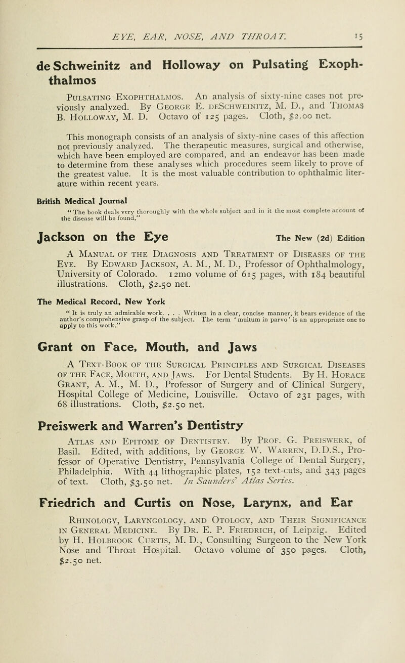 EYE, EAR, NOSE, AND TIIKOAT. i? deSchweinitz and HoUoway on Pulsating Exoph- thalmos Pulsating Exophthalmos. An analysis of sixty-nine cases not pre- viously analyzed. By George E. deSchweinitz, M. D., and Thomas B. Hollow AY, M. D. Octavo of 125 pages. Cloth, $2.00 net. This monograph consists of an analysis of sixty-nine cases of this affection not previously analyzed. The therapeutic measures, surgical and otherwise, which have been employed are compared, and an endeavor has been made to determine from these analyses which procedures seem likely to prove of the greatest value. It is the most valuable contribution to ophthalmic liter- ature within recent years. British Medical Journal The book deals very thoroughly with the whole subject and in it the most complete account of the disease will be found. Jackson on the Eye The New (2d) Edition A Manual of the Diagnosis and Treatment of Diseases of the Eye. By Edward Jackson, A. M., M. D., Professor of Ophthalmology, University of Colorado. i2mo volume of 615 pages, with 184 beautiful illustrations. Cloth, ^2.50 net. The Medical Record, New York  It is truly an admirable work. . . . Written in a clear, concise manner, it bears evidence of the author's comprehensive grasp of the subject. The term ' multum in parvo' is an appropriate one to apply to this work. Grant on Face, Mouth, and Jaws A Text-Book of the Surgical Principles and Surgical Diseases OF the Face, Mouth, and Jaws. For Dental Students. By H. Horace Grant, A. M., M. D., Professor of Surgery and of Clinical Surger}% Hospital College of Medicine, Louisville. Octavo of 231 pages, with 68 illustrations. Cloth, ^2.50 net. Preiswerk and Warren's Dentistry Atlas and Epitome of Dentistry. By Prof. G. Preiswerk, of Basil. Edited, with additions, by George W. Warren, D.D.S., Pro- fessor of Operative Dentistry, Pennsylvania College of Dental Surgery, Philadelphia. With 44 lithographic plates, 152 text-cuts, and 343 pages of text. Cloth, $3.50 net. In Saunders' Atlas Series. Friedrich and Curtis on Nose, Larynx, and Ear RhINOLOGY, LARYNGOLOGy, AND OtOLOGY, AND ThEIR SIGNIFICANCE in General Medicine. By Dr. E. P. Friedrich, of Leipzig. Edited by H. Holbrook Curtis, M. D., Consulting Surgeon to the New York Nose and Throat Hospital. Octavo volume of 350 pages. Cloth, ^2.50 net.