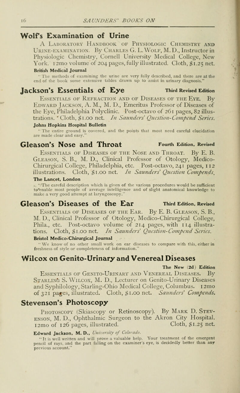 Wolfs Examination of Urine A Lal;okatorv llANDiiooK OF Physiologic Chemistry and Urine-examination. By Charles G. L.Wolf, M.D., Instructor in Physiologic Chemistry, Cornell Uni\'ei'sity Medical College, New York. i2mo \-olume of 204 pages, fully illustrated. Cloth, $1.25 net. British Medical Journal • riic nu-ihotls of examining the urine are very fully described, and there are at the enil of the book some extensive tables drawn up to assist in urinary diagnosis. Jackson's Essentials of Eye Third Revised Edition Es.-^entials of Refkactiox and of Diseases of the P2ye. By Edward Jackson, A. M., M. D., Emeritus Professor of Diseases of the Eye, Philadelphia Polyclinic. Post-octavo of 261 pages, 82 illus- trations. ' Cloth, $1.00 net. /u San?iih'?-s Qiicstioi-Coinpcnd Series. Johns Hopkins Hospital Bulletin '■ The entire ground is covered, and the points that most need careful elucidation are made clear and easy. Gleason's Nose and Throat Fourth Edition. Revised Essentials of Diseases of the Nose and Throat. By E. B. Gle.vson, S. B., M. D., Clinical Professor of Otology, Medico- Chirurgical College, Philadelphia, etc. Post-octavo, 241 pages, 112 illustrations. Cloth, ;^i.oo net. /// Sau7iders' Question Compends, The Lancet, London ,  Tiie careful description which is given of the various procedures would be sufficient to'enable most people of average intelligence and of slight anatomical knowledge to make a very good attempt at laryngoscopy. Gleason*s Diseases of the Ear Third Edition. Revbed P^ssentials of Diseases of the Ear. By E. B. Gleason, S. B., M. D., Clinical Professor of Otology, Medico-Chirurgical College, Phila., etc. Post-octavo volume of 214 pages, with 114 illustra- tions. Cloth, $1.00 net. In Sa2t?iders Question-Covipend Series. Bristol Medico-Chirurgical Journal  We know of no other small work on ear diseases to compare with tliis, either in freshness of style or completeness of information. Wilcox on Genito-Urinary and Venereal Diseases The New (2d) Edition Essentials of Genito-Urinary and Venereal Diseases. By Starling S. Wilcox, M. D., Lecturer on Genito-Urinary Diseases and Syphilology, Starling-Ohio Medical College, Columbus. i2mo of 321 pages, illustrated. Cloth, 31.00 net. Saunders' Covipends. Stevenson's Photoscopy Photoscopy (Skiascopy or Retinoscopy). By Mark D. Stev- enson, M. D., Ophthalmic Surgeon to the Akron City Hospital. i2mo of 126 pages, illu.strated. Cloth, $1.25 net. Edward Jackson. M. D., Unhersity of Colorado.  It is well written and will prove a valuable help. Your treatment of the emergent pencil of rays, and the part falling on the examiner's eye, is decidedly better than any previous account.