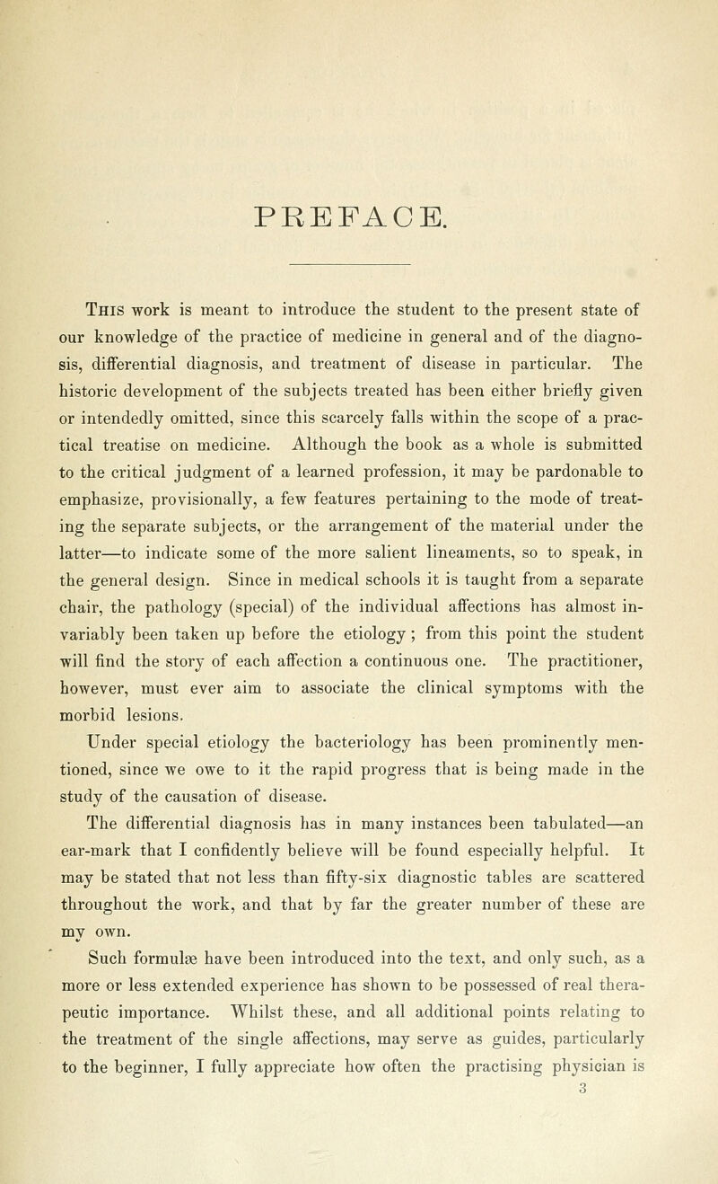 PREFACE. This work is meant to introduce the student to the present state of our knowledge of the practice of medicine in general and of the diagno- sis, diflferential diagnosis, and treatment of disease in particular. The historic development of the subjects treated has been either briefly given or intendedly omitted, since this scarcely falls within the scope of a prac- tical treatise on medicine. Although the book as a whole is submitted to the critical judgment of a learned profession, it may be pardonable to emphasize, provisionally, a few features pertaining to the mode of treat- ing the separate subjects, or the arrangement of the material under the latter—to indicate some of the more salient lineaments, so to speak, in the general design. Since in medical schools it is taught from a separate chair, the pathology (special) of the individual affections has almost in- variably been taken up before the etiology; from this point the student will find the story of each affection a continuous one. The practitioner, however, must ever aim to associate the clinical symptoms with the morbid lesions. Under special etiology the bacteriology has been prominently men- tioned, since we owe to it the rapid progress that is being made in the study of the causation of disease. The differential diagnosis has in many instances been tabulated—an ear-mark that I confidently believe will be found especially helpful. It may be stated that not less than fifty-six diagnostic tables are scattered throughout the work, and that by far the greater number of these are my own. Such formulae have been introduced into the text, and only such, as a more or less extended experience has shown to be possessed of real thera- peutic importance. Whilst these, and all additional points relating to the treatment of the single affections, may serve as guides, particularly to the beginner, I fully appreciate how often the practising physician is