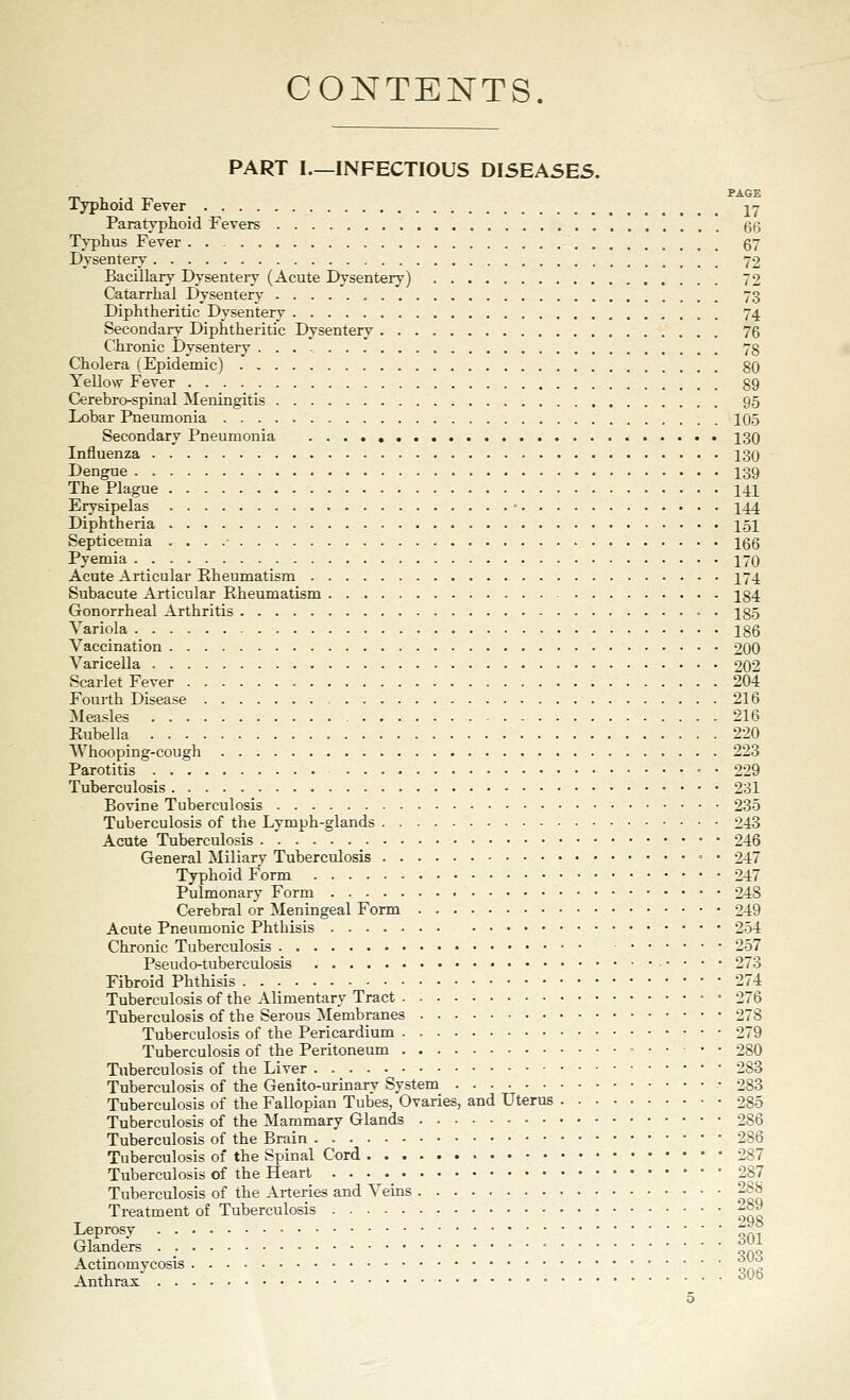 CONTENTS. PART I.—INFECTIOUS DI5EASE5. _ PAGE Typhoid Fever -^7 Paratyphoid Fevers 66 Typhus Fever . . 67 Dysentery 72 Bacillary Dysenteiy (Acute Dysentery) 72 Catarrhal Dysentery 73 Diphtheritic Dysentery 74 Secondaiy Diphtheritic Dysentery 76 Chronic Dysentery 78 Cholera (Epidemic) 80 Yellow Fever 89 Cerebro-spinal Meningitis 95 Lobar Pneumonia 105 Secondary Pneumonia 130 Influenza 130 Dengue 139 The Plague 141 Erysipelas • I44 Diphtheria 151 Septicemia . . . .- 166 Pyemia 170 Acute Articular Eheumatism 171. Subacute Articular Eheumatism 184 Gonorrheal Arthritis . 185 Variola 186 Vaccination 200 Varicella 202 Scarlet Fever 204 Fourth Disease 216 Measles 216 Eubella 220 TVhooping-cough 223 Parotitis = • 229 Tuberculosis 231 Bovine Tuberculosis 235 Tuberculosis of the Lymph-glands 243 Acute Tuberculosis 246 General Miliary Tuberculosis - • 247 Typhoid Form 247 Pulmonary Form 248 Cerebral or Meningeal Form 249 Acute Pneumonic Phthisis 254 Chronic Tuberculosis 257 Pseudo-tuberculosis 273 Fibroid Phthisis 274 Tuberculosis of the Alimentary Tract 276 Tuberculosis of the Serous ]\Iembranes 278 Tuberculosis of the Pericardium 279 Tuberculosis of the Peritoneum • 280 Tuberculosis of the Liver 283 Tuberculosis of the Genito-urinary System .• 283 Tuberculosis of the Fallopian Tubes, Ovaries, and Uterus 285 Tuberculosis of the Mammary Glands 286 Tuberculosis of the Brain 286 Tuberculosis of the Spinal Cord 287 Tuberculosis of the Heart 287 Tuberculosis of the Arteries and A'eins 288 Treatment of Tuberculosis 289 Leprosy ^^*^