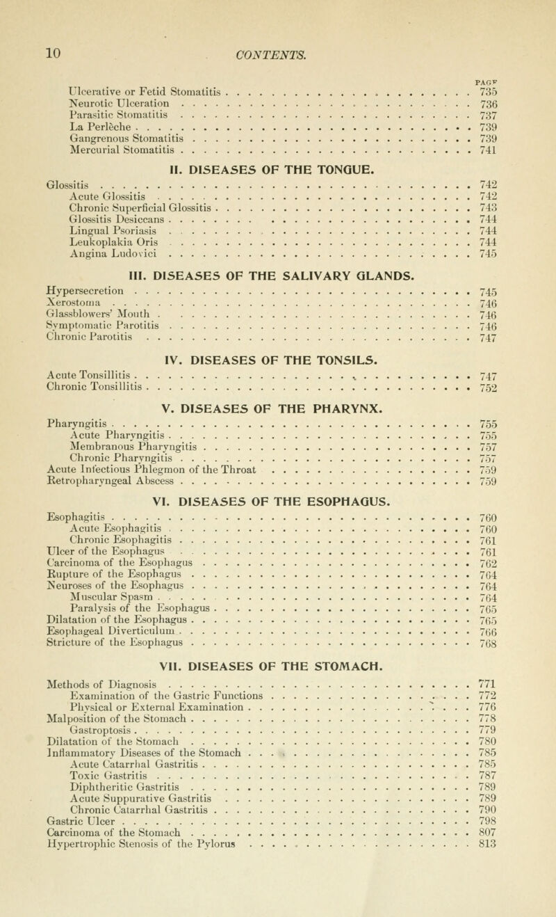 PAGV Ulcerative or Fetid Stomatitis » 735 Neurotic Ulceration 736 Parasitic Stomatitis 737 La Perleche 739 Gangrenous Stomatitis 739 Mercurial Stomatitis 741 II. DISEASES OF THE TONGUE. Glossitis 742 Acute Glossitis 742 Chronic Superficial Glossitis 743 Glossitis Desiccans 744 Lingual Psoriasis 744 Leukoplakia Oris 744 Angina Ludovici 745 III. DISEASES OF THE SALIVARY GLANDS. Hypersecretion 745 Xerostorua 746 Glassblowers' Mouth 746 Symptomatic Parotitis 746 Chronic Parotitis 747 IV. DISEASES OF THE TONSILS. Acute Tonsillitis 747 Chronic Tonsillitis 752 V. DISEASES OF THE PHARYNX. Pharyngitis 755 Acute Pharyngitis 755 Membranous Pharyngitis 757 Chronic Pharyngitis 757 Acute Infectious Phlegmon of the Throat 759 Retropharyngeal Abscess 759 VI. DISEASES OF THE ESOPHAGUS. Esophagitis 700 Acute Esophagitis 760 Chronic Esophagitis 761 Ulcer of the Esophagus 761 Carcinoma of the Esophagus 762 Rupture of the Esophagus 764 Neuroses of the Esophagus 764 Muscular Spasm 764 Paralysis of the Esophagus 765 Dilatation of the Esophagus 765 Esophageal Diverticulum 766 Stricture of the Esophagus 768 Vll. DISEASES OF THE STOMACH. Methods of Diagnosis 771 Examination of the Gastric Functions 772 Physical or External Examination ^. . . . 776 Malposition of the Stomach 778 Gastroptosis 779 Dilatation of the Stomach 780 Inflammatory Diseases of the Stomach 785 Acute Catarrhal Gastritis 785 Toxic Gastritis 787 Diphtheritic Gastritis 789 Acute Suppurative Gastritis 789 Chronic Catarrhal Gastritis 790 Gastric Ulcer 798 Carcinoma of the Stomach 807 Hypertrophic Stenosis of the Pylorus 813