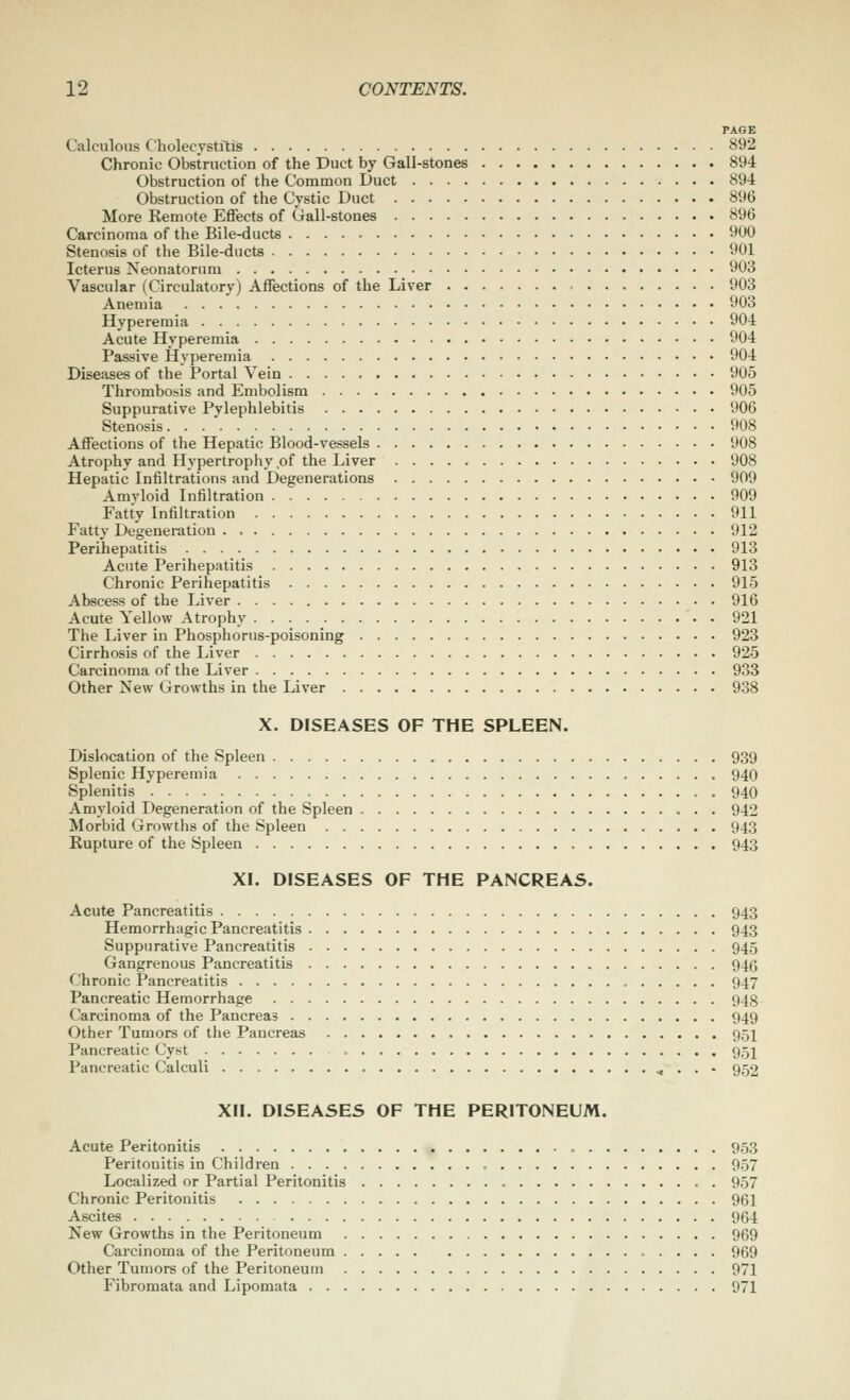 PAGE Calculous Cholecystftiis 892 Chronic Obstruction of the Duct by Gall-stones 894 Obstruction of the Common Duct 894 Obstruction of the Cystic Duct 896 More Remote Effects of Gall-stones 896 Carcinoma of the Bile-ducts 900 Stenosis of the Bile-ducts 901 Icterus Neonatorum 903 Vascular (Circulatory) Affections of the Liver 903 Anemia 903 Hyperemia 904 Acute Hyperemia 904 Passive Hyperemia 904 Diseases of the Portal Vein 905 Thrombosis and Embolism 905 Suppurative Pylephlebitis 906 Stenosis 908 Affections of the Hepatic Blood-vessels 908 Atrophy and Hypertrophy of the Liver 908 Hepatic Infiltrations and Degenerations 909 Amyloid Infiltration 909 Fatty Infiltration 911 Fatty Degeneration 912 Perihepatitis 913 Acute Perihepatitis 913 Chronic Perihepatitis 915 Abscess of the Liver 916 Acute Yellow Atrophy 921 The Liver in Phosphorus-poisoning 923 Cirrhosis of the Liver 925 Carcinoma of the Liver 933 Other New Growths in the Liver 938 X. DISEASES OF THE SPLEEN. Dislocation of the Spleen 939 Splenic Hyperemia 940 Splenitis 940 Amyloid Degeneration of the Spleen 942 Morbid Growths of the Spleen 943 Rupture of the Spleen 943 XI. DISEASES OF THE PANCREAS. Acute Pancreatitis 943 Hemorrhagic Pancreatitis 943 Suppurative Pancreatitis 945 Gangrenous Pancreatitis 946 Chronic Pancreatitis 947 Pancreatic Hemorrhage 948 Carcinoma of the Pancreas 949 Other Tumors of the Pancreas 95I Pancreatic Cyst 95I Pancreatic Calculi ^ . . • 952 XII. DISEASES OF THE PERITONEUM. Acute Peritonitis 953 Peritonitis in Children , 957 Localized or Partial Peritonitis 957 Chronic Peritonitis 961 Ascites 964 New Growths in the Peritoneum 969 Carcinoma of the Peritoneum 969 Other Tumors of the Peritoneum 971 Fibromata and Lipomata 971