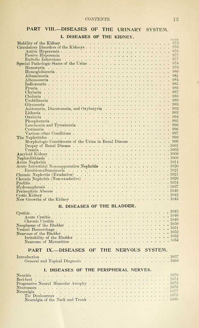 PART VIII—DISEASES OF THE URINARY SYSTEM. I. DISEASES OF THE KIDNEY. PAGE Mobility of the Kidney 972 Circulatory Disorders of the Kidneys . 976 Active Hyperemia 976 Passive Hyperemia 977 Embolic Infarctions 977 Special Pathologic States of the Urine 978 Hematuria 978 Hemoglobinuria 980 Albuminuria 981 Albumosuria 984 Indicanuria 985 Pyuria 986 Chyluria 987 Choluria 988 Urobilinuria 989 Glycosuria 989 Acetonuria, Diacetonuria, and Oxybutyria 992 Lithuria 993 Oxaluria 994 Phosphaturia • 995 Leucinuria and Tyrosinuria 996 Cystinuria , 996 Various other Conditions 997 The Nephritides 999 Morphologic Constituents of the Urine in Renal Disease 999 Dropsy of Eenal Disease 1001 Uremia 1002 Amyloid Kidney 1006 ISTephrolithiasis 1008 Acute Nephritis 1014 Acute Interstitial Non-suppurative Nephiitis . • 1020 Emulsion-albuminuria 1021 Chronic Nephritis (Exudative) . . . 1021 Chronic Nephritis (Non-exudative) 1026 Pyelitis 1034 Hydronephrosis 1037 Perinephric Abscess 1040 Cystic Kidney 1042 New Growths of the Kidney • • 1043 II. DISEASES OF THE BLADDER. Cystitis • • • 1 Jl^ Acute Cystitis ^^*o Chronic Cvstitis |^f^ Neoplasms of the Bladder J^^V Vesical Hemorrhage \(W} Neuroses of the Bladder jO&Z Irritability of the Bladder |^^| Neuroses of Micturition ° • ^^'^^ PART IX.—DISEASES OF THE NERVOUS SYSTEM. Introduction 1057 General and Topical Diagnosis 1068 I. DISEASES OF THE PERIPHERAL NERVES. Neuritis 1070 Beri-beri 1074 Progressive Neural Muscular Atrophy 1075 Neuromata = 1076 Neuralgia 1077 Tic Douloureux 1079 Neuralgia of the Neck and Trunk . 1080