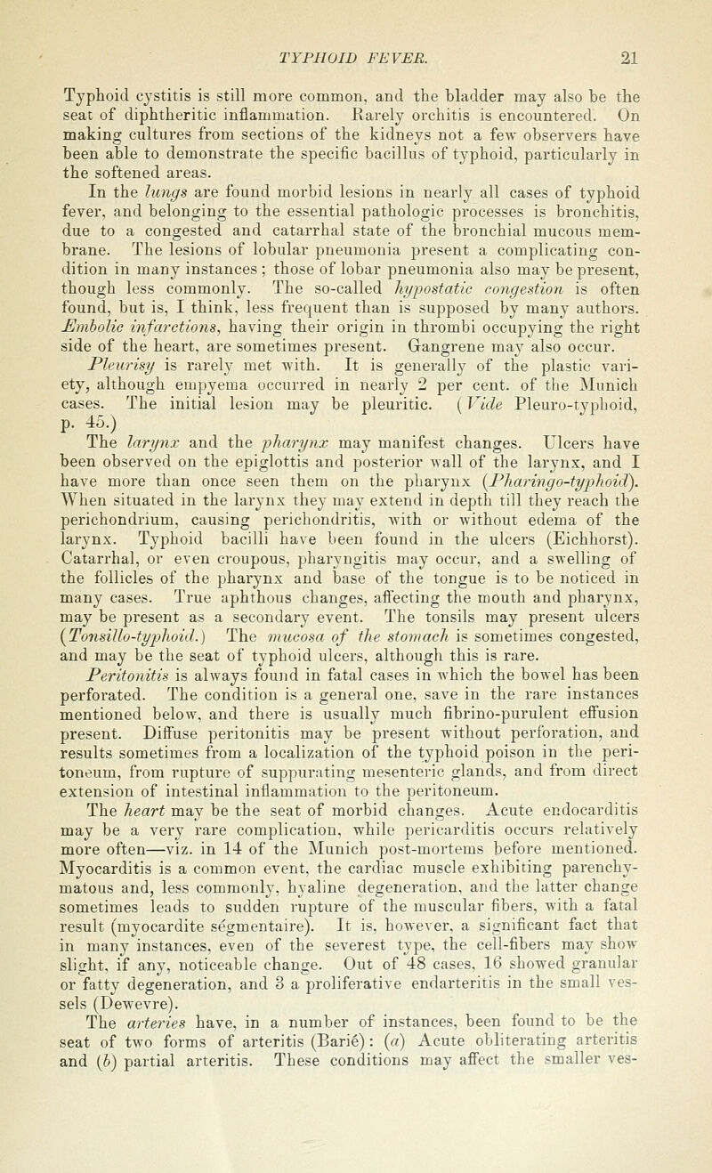 Typhoid cystitis is still more common, and the bladder may also be the seat of diphtheritic inflammation. Rarely orchitis is encountered. On making cultures from sections of the kidneys not a few observers have been able to demonstrate the specific bacillus of typhoid, particularly in the softened areas. In the lungs are found morbid lesions in nearly all cases of typhoid fever, and belonging to the essential pathologic processes is bronchitis, due to a congested and catarrhal state of the bronchial mucous mem- brane. The lesions of lobular pneumonia present a complicating con- dition in many instances ; those of lobar pneumonia also may be present, though less commonly. The so-called hypostatic congestion is often found, but is, I think, less frequent than is supposed by many authors. Embolic infarctions, having their origin in thrombi occupying the right side of the heart, are sometimes present. Gangrene may also occur. Pleurisy is rarely met with. It is generally of the plastic vari- ety, although empyema occurred in nearly 2 per cent, of the Munich cases. The initial lesion may be pleuritic. (Vide Pleuro-typhoid, p. 45.) The larynx and the pharynx may manifest changes. L leers have been observed on the epiglottis and posterior wall of the larynx, and I have more than once seen them on the pharynx {Pharingo-typhoidi). When situated in the larynx they may extend in depth till they reach the perichondrium, causing perichondritis, with or without edema of the larynx. Typhoid bacilli have been found in the ulcers (Eichhorst). Catarrhal, or even croupous, pharyngitis may occur, and a swelling of the follicles of the pharynx and base of the tongue is to be noticed in many cases. True aphthous changes, affecting the mouth and pharynx, may be present as a secondary event. The tonsils may present ulcers {Tonsillo-typhoid.) The mucosa of the sto7iuich is sometimes congested, and may be the seat of typhoid ulcers, although this is rare. Peritonitis is always found in fatal cases in which the bowel has been perforated. The condition is a general one, save in the rare instances mentioned below, and there is usually much fibrino-purulent effusion present. Diifuse peritonitis may be present without perforation, and results sometimes from a localization of the typhoid poison in the peri- toneum, from rupture of suppurating mesenteric glands, and from direct extension of intestinal inflammation to the peritoneum. The heart may be the seat of morbid changes. Acute endocarditis may be a very rare complication, while pericarditis occurs relatively more often—viz. in 14 of the Munich post-mortems before mentioned. Myocarditis is a common event, the cardiac muscle exhibiting parenchy- matous and, less commonly, hyaline degeneration, and the latter change sometimes leads to sudden rupture of the muscular fibers, with a fatal result (myocardite segmentaire). It is, however, a significant fact that in many instances, even of the severest type, the cell-fibers may show slight, if any, noticeable change. Out of 48 cases, 16 showed granular or fatty degeneration, and 3 a proliferative endarteritis in the small ves- sels (Dewevre). The arteries have, in a number of instances, been found to be the seat of two forms of arteritis (Barie): {a) Acute obliterating arteritis and {h) partial arteritis. These conditions may afFect the smaller ves-