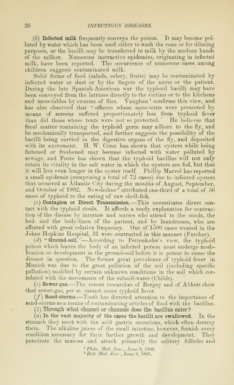 (b) Infected milk frequently conveys the poison. It may become pol- luted by water Avhicli lias been used either to wash the cans or for diluting purposes, or the bacilli may be transferred to milk by the unclean hands of the milker. Numerous instructive epidemics, originating in infected milk, have been reported. The occurrence of numerous cases among children suggests contaminated milk. Solid forms of food (salads, celery, fruits) may be contaminated by infected water or dust or by the fingers of the nurse or the patient. During the late Spanish-American war the typhoid bacilli may have been conveyed from the latrines directly to the victims or to the kitchens and mess-tables by swarms of flies. Vaughan ^ confirms this view, and has also observed that  ofiicers whose mess-tents Avere protected by means of screens suffered proportionately less from typhoid fever than did those whose tents were not so protected. He believes that fecal matter containing the typhoid germ may adhere to the fly, and be mechanically transported, and further suggests the possibility of the bacilli being carried in the digestive organs of the fly, and deposited with its excrement. H. W. Conn has shown that oysters while being fattened or freshened may become infected with water polluted by sewage, and Foote has shown that the typhoid bacillus will not only retain its vitality in the salt water in which the oysters are fed, but that it will live even longer in the oyster itself Phillip Marvel has reported a small epidemic (comprising a total of 72 cases) due to infected oysters that occurred at Atlantic City during the months of August, September, and October of 1902. Newsholme^ attributed one-third of a total of 56 cases of typhoid to the eating of raAv shell-fish. (c) Contagion or Direct Transmission.—This necessitates direct con- tact with the typhoid stools. It affords a ready explanation for contrac- tion of the disease by internes and nurses who attend to the stools, the bed- and the body-linen of the patient, and by laundresses, who are affected with great relative frequency. Out of loOO cases treated in the Johns Hopkins Hospital, 31 were contracted in this manner (Futcher). (d) Ground-soil.—According to Pettenkofer's view, the typhoid poison which leaves the body of an infected person must undergo modi- fication or development in the ground-soil before it is potent to cause the disease in question. The former great prevalence of typhoid fever in Munich was due to the great pollution of the soil (including specific pollution) modified by certain unknown conditions in the soil which cor- related with the movements of the subsoil-water (Childs). (e) Sewer-gas.—The recent researches of Bergey and of Abbott show that sewer-gas, per se, cannot cause typhoid fever. (/) Sand-storms.—Tooth has directed attention to the importance of sand-storms as a means of contaminating articles of food with the bacillus. (2) Through what channel or channels does the bacillus enter ? (a) In the vast majority of the cases the bacilli are swallowed. In the stomach they meet with the acid gastric secretions, which often destroy them. The alkaline juices of the small intestine, however, furnish every condition necessary for their further growth and development. They penetrate the mucosa and attack primarily the solitary follicles and ^Phila. Med. Jour., June 9, 1900. * Brit. Med. Jour., June 8, 1895.