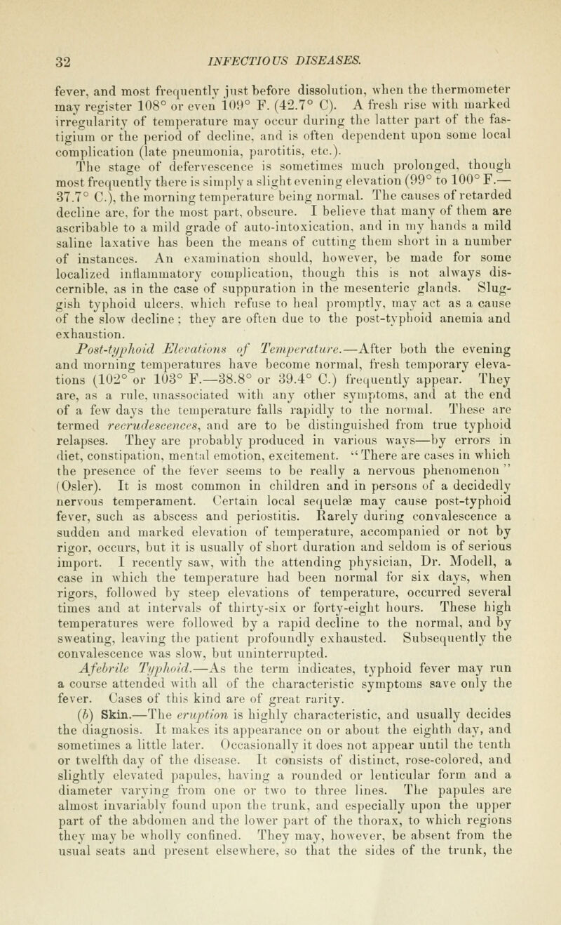 fever, and most frequently just before dissolution, when the thermometer may register 108° or even i09° F. (42.7° C). A fresh rise with marked irregularity of temperature may occur during the latter part of the fas- tigium or the period of decline, and is often dependent upon some local complication (late pneumonia, parotitis, etc.). The stage of defervescence is sometimes much prolonged, though most frequently there is simply a slight evening elevation (99° to 100° F.— 37.7° C), the morning temperature being normal. The causes of retarded decline are, for the most part, obscure. I believe that many of them are ascribable to a mild grade of auto-intoxication, and in ray hands a mild saline laxative has been the means of cutting them short in a number of instances. An examination should, hoAvever, be made for some localized intlaiumatory complication, though this is not always dis- cernible, as in the case of suppuration in the mesenteric glands. Slug- gish typhoid ulcers, which refuse to heal promptly, may act as a cause of the slow decline; they are often due to the post-typhoid anemia and exhaustion. Post-typhoid Elevations of Temperature.—After both the evening and morning temperatures have become normal, fresh temporary eleva- tions (102° or 103° F.—38.8° or 39.4° C.) frequently appear. They are, as a rule, unassociated with any other symptoms, and at the end of a few days the temperature falls rapidly to the normal. These are termed recrudescences^ and are to be distinguished from true typhoid relapses. They are probably produced in various ways—by errors in diet, constipation, mental emotion, excitement. ''There are cases in which the presence of the fever seems to be really a nervous phenomenon  (Osier). It is most common in children and in persons of a decidedly nervous temperament. Certain local seciuelaB may cause post-typhoid fever, such as abscess and periostitis. Rarely during convalescence a sudden and marked elevation of temperature, accompanied or not by rigor, occurs, but it is usually of short duration and seldom is of serious import. I recently saw, with the attending physician. Dr. Modell, a case in which the temperature had been normal for six days, when rigors, followed by steep elevations of temperature, occurred several times and at intervals of thirty-six or forty-eight hours. These high temperatures were followed by a rapid decline to the normal, and by sweating, leaving the patient profoundly exhausted. Subsequently the convalescence was slow, but uninterrupted. Afebrile Typhoid.—As the term indicates, typhoid fever may run a course attended with all of the characteristic symptoms save only the fever. Cases of this kind are of great rarity. (h) Skin.—The eruption is highly characteristic, and usually decides the diagnosis. It makes its appearance on or about the eighth day, and sometimes a little later. Occasionally it does not appear until the tenth or twelfth day of the disease. It consists of distinct, rose-colored, and slightly elevated papules, having a rounded or lenticular form and a diameter varying from one or two to three lines. The papules are almost invariably found upon the trunk, and especially upon the upper part of the abdomen and the lower part of the thorax, to which regions they may be wholly confined. They may, however, be absent from the usual seats and present elsewhere, so that the sides of the trunk, the