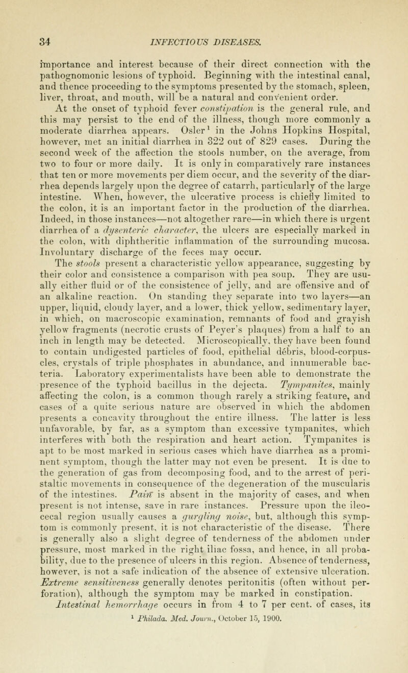 importance and interest because of their direct connection with the pathognomonic lesions of typhoid. Beginning with the intestinal canal, and thence proceeding to the symptoms presented by the stomach, spleen, liver, throat, and mouth, will be a natural and convenient order. At the onset of typhoid fever consiijiation is the general rule, and this may persist to the end of the illness, though more commonly a moderate diarrhea appears. Osier ^ in the Johns Hopkins Hospital, however, met an initial diarrhea in 322 out of 829 cases. During the second week of the affection the stools number, on the average, from two to four or more daily. It is only in comparatively rare instances that ten or more movements per diem occur, and the severity of the diar- rhea depends largely upon the degree of catarrh, particularly of the large intestine. When, however, the ulcerative pi-ocess is chiefly limited to the colon, it is an important factor in the production of the diarrhea. Indeed, in those instances—not altogether rare—in which there is urgent diarrhea of a dysenteric character^ the ulcers are especially marked in the colon, with diphtheritic inflammation of the surrounding mucosa. Involuntary discharge of the feces may occur. The stooh present a characteristic yellow appearance, suggesting by their color and consistence a comparison with pea soup. They are usu- ally either fluid or of the consistence of jelly, and are offensive and of an alkaline reaction. On standing they separate into two layers—an upper, liquid, cloudy layer, and a lower, thick yellow, sedimentary layer, in which, on macroscopic examination, remnants of food and grayish yellow fragments (necrotic crusts of Peyer's plaques) from a half to an inch in length may be detected. Microscopically, they have been found to contain undigested particles of food, epithelial debris, blood-corpus- cles, crystals of triple phosphates in abundance, and innumerable bac- teria. Laboratory experimentalists have been able to demonstrate the presence of the typhoid bacillus in the dejecta. Tjimpanites, mainly affecting the colon, is a common though rarely a striking feature, and cases of a quite serious nature are observed in which the abdomen presents a concavity throughout the entire illness. The latter is less unfavorable, by far, as a symptom than excessive tympanites, which interferes with both the respiration and heart action. Tympanites is apt to be most marked in serious cases which have diarrhea as a promi- nent symptom, though the latter may not even be present. It is due to the generation of gas from decomposing food, and to the arrest of peri- staltic movements in consequence of the degeneration of the muscuiaris of the intestines. Paiit is absent in the majority of cases, and when present is not intense, save in rare instances. Pressure upon the ileo- cecal region usually causes a gurgling noise^ but, although this symp- tom is commonly present, it is not characteristic of the disease. There is generally also a slight degree of tenderness of the abdomen under pressure, most marked in the right iliac fossa, and lience, in all proba- bility, due to the presence of ulcers in this region. Absence of tenderness, however, is not a safe indication of the absence of extensive ulceration. Extreme sensitiveness generally denotes peritonitis (often without per- foration), although the symptom may be marked in constipation. Intestinal hemorrhage occurs in from 4 to 7 per cent, of cases, its ^ Philada. Med. Jouni., October 15, 1900.