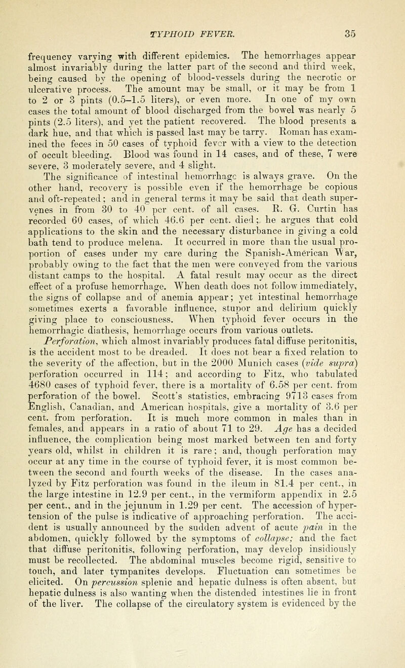frequency varying with different epidemics. The hemorrhages appear almost invariably during the latter part of the second and third week, being caused by the opening of blood-vessels during the necrotic or ulcerative process. The amount may be small, or it may be from 1 to 2 or 3 pints (0.5-1.5 liters), or even more. In one of my own cases the total amount of blood discharged from the bowel was nearly 5 pints (2.5 liters), and yet the patient recovered. The blood presents a dark hue, and that which is passed last may be tarry. Roman has exam- ined the feces in 50 cases of typhoid fever with a view to the detection of occult bleeding. Blood was found in 14 cases, and of these, 7 were severe, 3 moderately severe, and 4 slight. The significance of intestinal hemorrhage is always grave. On the other hand, recovery is possible even if the hemorrhage be copious and oft-repeated; and in general terms it may be said that death super- venes in from 30 to 40 per cent, of all cases. R. Gr. Curtin has recorded 60 cases, of which 46.6 per cent, died; he argues that cold applications to the skin and the necessary disturbance in giving a cold bath tend to produce melena. It occurred in more than the usual pro- portion of cases under my care during the Spanish-American War, probably owing to the fact that the men were conveyed from the various distant camps to the hospital. A fatal result may occur as the direct effect of a profuse hemorrhage. When death does not follow immediately, the signs of collapse and of anemia appear; yet intestinal hemorrhage sometimes exerts a favorable influence, stupor and delirium quickly giving place to consciousness. When typhoid fever occurs in the hemorrhagic diathesis, hemorrhage occurs from various outlets. Perforation, which almost invariably produces fatal diffuse peritonitis, is the accident most to be dreaded. It does not bear a fixed relation to the severity of the affection, but in the 2000 Munich cases (vide supra) perforation occurred in 114; and according to Fitz, who tabulated 4680 cases of typhoid fever, there is a mortality of 6.58 per cent, from perforation of the bowel. Scott's statistics, embracing 9713 cases from English, Canadian, and American hospitals, give a mortality of 3.6 per cent, from perforation. It is much more common in males than in females, and appears in a ratio of about 71 to 29. Age has a decided influence, the complication being most marked between ten and forty years old, whilst in children it is rare; and, though perforation may occur at any time in the course of typhoid fever, it is most common be- tween the second and fourth weeks of the disease. In the cases ana- lyzed by Fitz perforation was found in the ileum in 81.4 per cent., in the large intestine in 12.9 per cent., in the vermiform appendix in 2.5 per cent., and in the jejunum in 1.29 per cent. The accession of hyper- tension of the pulse is indicative of approaching perforation. The acci- dent is usually announced by the sudden advent of acute j^ain in the abdomen, quickly followed by the symptoms of collapse; and the fact that diffuse peritonitis, following perforation, may develop insidiously must be recollected. The abdominal muscles become rigid, sensitive to touch, and later tympanites develops. Fluctuation can sometimes be elicited. On percussion splenic and hepatic dulness is often absent, but hepatic dulness is also wanting when the distended intestines lie in front of the liver. The collapse of the circulatory system is evidenced by the