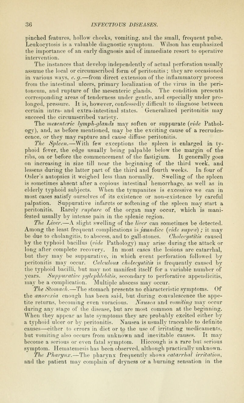 pinched features, hollow cheeks, vomiting, and the small, frequent pulse. Leukocytosis is a valuable diagnostic symptom. Wilson has emphasized the importance of an early diagnosis and of immediate resort to operative intervention. The instances that develop independently of actual perforation usually assume the local or circumscribed form of peritonitis ; they are occasioned in various ways, e. g.—from direct extension of the inflammatory process from the intestinal ulcers, primary localization of the virus in the peri- toneum, and rupture of the mesenteric glands. The condition presents corresponding areas of tenderness under gentle, and especially under pro- longed, pressure. It is, however, confessedly difficult to diagnose between certain intra- and extra-intestinal states. Generalized peritonitis may succeed the circumscribed variety. The mesenteric lymph-glands may soften or suppurate {vide Pathol- ogy), and, as before mentioned, may be the exciting cause of a recrudes- cence, or they may rupture and cause diifuse peritonitis. The Spleen.—With few exceptions the spleen is enlarged in ty- phoid fever, the edge usually being palpable below the margin of the ribs, on or before the commencement of the fastigium. It generally goes on increasing in size till near the becjinnins of the third week, and lessens during the latter part of the third and fourth weeks. In four of Osier's autopsies it weighed less than normally. Swelling of the spleen is sometimes absent after a copious intestinal hemorrhage, as well as in elderly typhoid subjects. When the tympanites is excessive we can in most cases satisfy ourselves of its existence or non-existence by careful palpation. Suppurative infarcts or softening of the spleen may start a peritonitis. Rarely rupture of the organ may occur, which is mani- fested usually by intense pain in the splenic region. The Liver.—A slight swelling of the liver can sometimes be detected. Among the least frequent complications is jaundice {vide supra); it may be due to cholangitis, to abscess, and to gall-stones. Oholecystitis caused by the typhoid bacillus {uide Pathology) may arise during the attack or long after complete recovery. In most cases the lesions are catarrhal, but they may be suppurative, in which event perforation followed by peritonitis may occur. Calculous cholecystitis is frequently caused by the typhoid bacilli, but may not manifest itself for a variable number of years. Suppurative pylephlebitis, secondary to perforative appendicitis, may be a complication. Multiple abscess may occur. The Stomach.—The stomach presents no characteristic symptoms. Of the anorexia enough has been said, but during convalescence the appe- tite returns, becoming even voracious. Nausea and vomiting may occur during any stage of the disease, but are most common at the beginning. When they appear as late symptoms they are probably excited either by a typhoid ulcer or by peritonitis. Nausea is usually traceable to definite causes—either to errors in diet or to the use of irritating medicaments, but vomiting also occurs from unknown and inevitable causes. It may become a serious or even fatal symptom. Hiccough is a rare but serious symptom. Hematemesis has been observed, although practically unknown. The Pharynx.—The pharynx frequently shows catarrhal irritation, and the patient may complain of dryness or a burning sensation in the