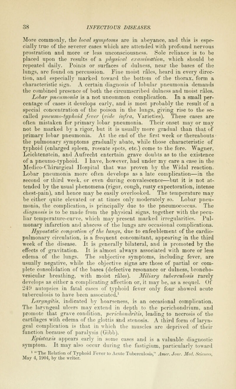 More commonly, the local symptoms are in abeyance, and this is espe- cially true of the severer cases which are attended with profound nervous prostration and more or less unconsciousness. Sole reliance is to be placed upon the results of a physical examination, which should be repeated daily. Points or surfaces of dulness, near the bases of the lungs, are found on percussion. Fine moist rales, heard in every direc- tion, and especially marked toward the bottom of the thorax, form a characteristic siijn. A certain diagnosis of lobular pneumonia demands the combined presence of both the circumscribed dulness and moist relies. Lobar pneumonia is a not uncommon complication. In a small per- centage of cases it develops early, and is most probably the result of a special concentration of the poison in the lungs, giving rise to the so- called pneumo-typhoid fever (vide infra, Varieties). These cases are often mistaken for primary lobar pneumonia. Their onset may or may not be marked by a rigor, but it is usually more gradual than that of primary lobar pneumonia. At the end of the first week or thereabouts the pulmonary symptoms gradually abate, while those characteristic of typhoid (enlarged spleen, roseate spots, etc.) come to the fore. Wagner, Leichtenstein, and Aufrecht entertain grave doubts as to the existence of a pneumo-typhoid. I have, however, had under my care a case in the Medico-Chirurgical Hospital that was proven by the Widal reaction. Lobar pneumonia more often develops as a late complication—in the second or third week, or even during convalescence—but it is not at-, tended by the usual phenomena (rigor, cough, rusty expectoration, intense chest-pain), and hence may be easily overlooked. The temperature may be either quite elevated or at times only moderately so. Lobar pneu- monia, the complication, is principally due to the pneumococcus. The diagnosis is to be made from the ph^^sical signs, together with the pecu- liar temperature-curve, which may present marked irregularities. Pul- monary infarction and abscess of the lungs are occasional complications. Hypostatic congestion of the lungs, due to enfeeblement of the cardio- pulmonary circulation, is a frequent concomitant, appearing in the third week of the disease. It is generally bilateral, and is promoted by the effects of gravitation. It is almost always associated with more or less edema of the lungs. The subjective symptoms, including fever, are usually negative, while the objective signs are those of partial or com- plete consolidation of the bases (defective resonance or dulness, broncho- vesicular breathing, with moist rales). 3Iiliary tuberculosis rarely develops as either a complicating affection or, it may be, as a sequel. Of 249 autopsies in fatal cases of typhoid fever only four showed acute tuberculosis to have been associated/ Laryngitis, indicated by hoarseness, is an occasional complication. The laryngeal ulcers may extend in depth to the perichondrium, and promote that grave condition, perichondritis, leading to necrosis of the cartilages with edema of the glottis and stenosis. A third form of laryn- geal complication is that in which the muscles are deprived of their function because of paralysis (Gibb). Epistaxis appears early in some cases and is a valuable diagnostic symptom. It may also occur during the fastigium, particularly toward ^  The Kelation of Typhoid Fever to Acute Tuberculosis, Amer. Jour. Med. Sciences, May 4, 1904, by the writer.