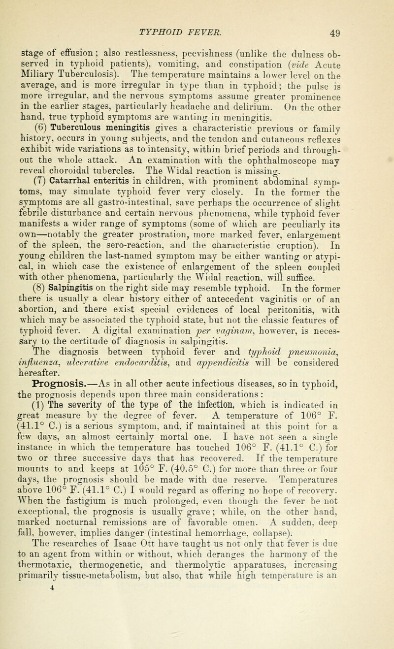 stage of effusion; also restlessness, peevishness (unlike the dulness ob- served in typhoid patients), vomiting, and constipation {vide Acute Miliary Tuberculosis). The temperature maintains a loAver level on the average, and is more irregular in type than in typhoid; the pulse is more irregular, and the nervous symptoms assume greater prominence in the earlier stages, particularly headache and delirium. On the other hand, true typhoid symptoms are wanting in meningitis. (6) Tuberculous meningitis gives a characteristic previous or family history, occurs in young subjects, and the tendon and cutaneous reflexes exhibit wide variations as to intensity, within brief periods and through- out the whole attack. An examination with the ophthalmoscope may reveal choroidal tubercles. The AVidal reaction is missing. (7) Catarrhal enteritis in children, with prominent abdominal svmp- toms, may simulate typhoid fever very closely. In the former the symptoms are all gastro-intestinal, save perhaps the occurrence of slight febrile disturbance and certain nervous phenomena, while tvphoid fever manifests a wider range of symptoms (some of which are peculiarly its own—notably the greater prostration, more marked fever, enlargement of the spleen, the sero-reaction, and the characteristic eruption). In young children the last-named symptom may be either wanting or atvpi- cal, in which case the existence of enlargement of the spleen coupled with other phenomena, particularly the Widal reaction, will suffice. (8) Salpingitis on the right side may resemble typhoid. In the former there is usually a clear history either of antecedent vaginitis or of an abortion, and there exist special evidences of local peritonitis, with which maybe associated the typhoid state, but not the classic features of typhoid fever. A digital examination per vaginam. however, is neces- sary to the certitude of diagnosis in salpingitis. The diagnosis between typhoid fever and typhoid pneumonia, influenza, ulcerative endocarditis, and appendicitis will be considered hereafter. Prognosis.—As in all other acute infectious diseases, so in typhoid, the prognosis depends upon three main considerations : (1) The severity of the type of the infection, which is indicated in great measure by the degree of fever. A temperature of 106° F. (41.1° C.j is a serious symptom, and. if maintained at this point for a few days, an almost certainly mortal one. I have not seen a single instance in which the temperature has touched 106° F. (41.1° C.) for two or three successive days that has recovered. If the temperature mounts to and keeps at 105° F. (40.5° C.) for more than three or four days, the prognosis should be made with due reserve. Temperatures above 106° F. (41.1° C.) I would regard as offering no hope of recovery. When the fasti^ium is much prolongred, even though the fever be not exceptional, the prognosis is usually grave ; while, on the other hand, marked nocturnal remissions are of favorable omen. A sudden, deep fall, however, implies danger (intestinal hemorrhage, collapse). The researches of Isaac Ott have taught us not only that fever is due to an agent from within or without, which deranges the harmony of the thermotaxic, thermogenetic, and thermolytic apparatuses, increasing primarily tissue-metabolism, but also, that while high temperature is an 4