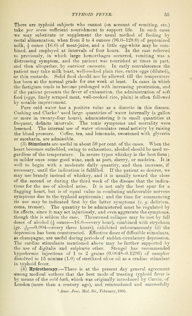 There are typhoid subjects -who cannot (on account of vomiting, etc.) take per oram sufficient nourishment to support life. In such cases we may substitute or supplement the usual method of feeding by rectal alimentation, when from 3 to 4 ounces (96.0-128.0) of peptonized milk, ^ ounce (16.0) of meat-juice, and a little egg-white may be com- bined, and employed at intervals of four hours. In the case referred to previously, in which large hemorrhages occurred, vomiting was a distressing symptom, and the patient was nourished at times in part, and then altogether, by nutrient enemata. In early convalescence the patient may take milk toast, well-cooked plain rice, entire eggs (diluted), or thin custards. Solid food should not be allowed till the temperature has been at the normal grade for one week at least. In cases in which the fastigium tends to become prolonged with increasing prostration, and if the patient presents the fever of exhaustion, the administration of soft food (eggs, finely scraped meat, well-cooked rice, plain) is often followed by notable improvement. Pure cold water has a positive value as a diuretic in this disease. Gushing and Clarke ^ used large quantities of water internally (a gallon or more in twenty-four hours), administering it in small quantities at frequent, definite intervals. The toxic symptoms and mortality were lessened. The internal use of water stimulates renal activity by raising the blood pressure. Coifee, tea, and lemonade, sweetened with glycerin or saccharin, are admissible. (3) Stimulants are useful in about 50 per cent, of the cases. When the heart becomes enfeebled, owinoj to exhaustion, alcohol should be used re- gardless of the temperature. In severe types whiskey is the best form ; in milder ones some good wine, such as port, sherry, or madeira. It is well to begin with a moderate daily quantity, and then increase, if necessary, until the indication is fulfilled. If the patient so desires, we may use brandy instead of whiskey, and it is usually toward the close of the second or during the third week of the disease that the indica- tions for the use of alcohol arise. It is not only the best spur for a flagging heart, but is of equal value in combating unfavorable nervous symptoms due to the typhoid septicemia; and the time for commencing its use may be indicated first by the latter symptoms {e. g. delirium, coma, tremor). The quantity to be administered must be regulated by its effects, since it may act injuriously, and even aggravate the symptoms, though this is seldom the case. Threatened collapse may be met by full doses of alcohol [^ ounce—16.0—every hour), combined with strychnin (gr. -^—0.004—every three hours), exhibited subcutaneously till the depression has been counteracted. Effective doses of diffusible stimulants, as champagne, are useful during periods of sudden circulatory depression. The cardiac stimulants mentioned above may be further supported by the use of digitalis and sulphuric ether. Stengel has recommended hypodermic injections of 1 to 2 grains (0.0648—0.1296) of camphor dissolved in 15 minims (1.0) of sterilized olive oil as a cradiac stimulant in typhoid fever. (4) Hydrotherapy.—There is at the present day general agreement among medical authors that the best mode of treating typhoid fever is by means of the cold bath, which was originally introduced by Currie, of London (more than a century ago), and reintroduced and successfully ^ Amer. Jour. Med. Sci., February, 1905.