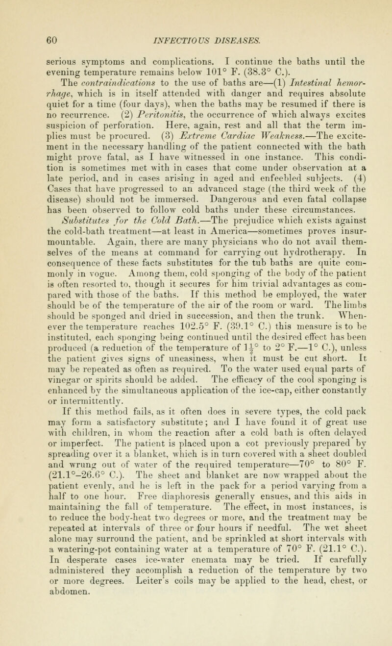 serious symptoms and complications. I continue the baths until the evening temperature remains below 101° F. (38.3° C). The contraindications to the use of baths are—(1) Intestinal hemor- rhage, which is in itself attended with danger and requires absolute quiet for a time (four days), when the baths may be resumed if there is no recurrence. (2) Peritonitis, the occurrence of which always excites suspicion of perforation. Here, again, rest and all that the term im- plies must be procured. (3) Extreme Cardiac Weakness.—The excite- ment in the necessary handling of the patient connected with the bath might prove fatal, as I have witnessed in one instance. This condi- tion is sometimes met with in cases that come under observation at a late period, and in cases arising in aged and enfeebled subjects. (4) Cases that have progressed to an advanced stage (the third week of the disease) should not be immersed. Dangerous and even fatal collapse has been observed to follow cold baths under these circumstances. Substitutes for the Cold Bath.—The prejudice which exists against the cold-bath treatment—at least in America—sometimes proves insur- mountable. Again, there are many physicians who do not avail them- selves of the means at command for carrying out hydrotherapy. In consequence of these facts substitutes for the tub baths are quite com- monly in vogue. Among them, cold sponging of the body of the patient is often resorted to, though it secures for him trivial advantages as com- pared with those of the baths. If this method be employed, the water should be of the temperature of the air of the room or ward. The limbs should be sponged and dried in succession, and then the trunk. When- ever the temperature reaches 102.5° F. (39.1° C.) this measure is to be instituted, each sponging being continued until the desired effect has been produced (a reduction of the temperature of 1^° to 2° F.—1° C), unless the patient gives signs of uneasiness, when it must be cut short. It may be repeated as often as required. To the water used equal parts of vinegar or spirits should be added. The efficacy of the cool sponging is enhanced by the simultaneous application of the ice-cap, either constantly or intermittently. If this method fails, as it often does in severe types, the cold pack may form a satisfactory substitute; and I have found it of great use with children, in whom the reaction after a cold bath is often delayed or imperfect. The patient is placed upon a cot previously prepared by spreading over it a blanket, which is in turn covered with a sheet doubled and wrung out of water of the recjuired temperature—70° to 80° F. (21.1°-26.6° C). The sheet and blanket are now wrapped about the patient evenly, and he is left in the pack for a period varying from a half to one hour. Free diaphoresis generally ensues, and this aids in maintaining the fall of temperature. The effect, in most instances, is to reduce the body-heat two degrees or more, and the treatment may be repeated at intervals of three or four hours if needful. The wet sheet alone may surround the patient, and be sprinkled at short intervals with a watering-pot containing water at a temperature of 70° F. (21.1° C). In desperate cases ice-water enemata may be tried. If carefully administered they accomplish a reduction of the temperature by two or more degrees. Leiter's coils may be applied to the head, chest, or abdomen.