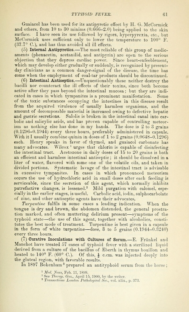 Guaiacol has been used for its antipyretic eifect by H. G. McCormick and others, from 10 to 30 minims (0.666-2.0) being applied to the skin surface. I have seen its use followed by rigors, hyperpyrexia, etc., but McCormick uses sufficient only to lower the temperature to 100° F. (37.7° C), and has thus avoided all ill effects. (5) Internal Antipsnetics.—The most reliable of this group of medic- aments (phenacetin, acetanilid, and antipyrin) are open to the serious objection that they depress cardiac power. Since heart-enfeeblement, which may develop either gradually or suddenly, is recognized by present- day clinicians as a common danger-signal of the disease, the time has come when the employment of coal-tar products should be discontinued. (6) Intestinal Antiseptics.—Unquestionably these neither destroy the bacilli nor counteract the ill effects of their toxins, since both become active after they pass beyond the intestinal mucosa; but they are indi- cated in cases in which tympanites is a prominent manifestation. Some of the toxic substances occupying the intestines in this disease result from the acquired virulence of usually harmless organisms, and the amount of decomposable material is increased owing to defective hepatic and gastric secretions. Salolis is broken in the intestinal canal into car- bolic and salicylic acids, and has proven capable of controlling meteor- ism as nothing else has done in my hands. The dose is 2 to 3 grains (0.1296-0.19-4-1) every three hours, preferably administered in capsule. With it I usually combine quinin in doses of 1 to 2 grains (0.0648—0.1296) each. Henry speaks in favor of thymol, and guaiacol carbonate has many advocates. Wilcox ^ urges that chlorin is capable of disinfecting the intestinal tract. Acetozone in daily doses of 15 to 20 grains is both an efficient and harmless intestinal antiseptic; it should be dissolved in a liter of water, flavored with some one of the volatile oils, and taken in divided portions. Systematic lavage of the intestinal tract is advisable in excessive tympanites. In cases in which pronounced meteorism occurs the use of hydrochloric acid in small doses after each feeding is serviceable, since the secretion of this agent, which normally inhibits putrefactive changes, is lessened.^ Mild purgation with calomel, espe- cially in the earlier stages, is useful. Carbolic acid, iodin, sulphocarbolate of zinc, and other antiseptic agents have their advocates. Turpentine fulfils in some cases a leading indication. When the tongue is dry and brown, the abdomen distended, the general prostra- tion marked, and often muttering delirium present—symptoms of the typhoid state—the use of this agent, together with alcoholics, consti- tutes the best mode of treatment. Turpentine is best given in a capsule in the form of white turpentine—dose, 3 to 5 grains (0.1944-0.3240) every three hours. (7) Curative Inoculations witli Cultures of Serum.—E. Frankel and Manchot have treated 57 cases of typhoid fever with a sterilized liquid derived from a culture of the bacillus of Eberth in thymus bouillon and heated to 140° F. (60° C). Of this, \ c.cm. was injected deeply into the gluteal region, with favorable results. In 1897 Bokenham ^ prepared an antityphoid serum from the horse; 1 Med. News, Feb. 11, 1899. - See Therap. Gaz., April 15, 1900, bv the writer. ^ Transactions London Pathological Soc, vol. xlix., p. 373.