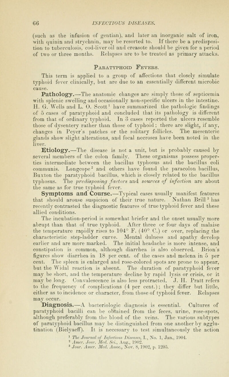 (such as the infusion of gentian), and later an inorganic salt of iron, Avith quinin and strychnin, may be resorted to. If there be a predisposi- tion to tuberculosis, cod-liver oil and creasote should be given for a period of two or three months. Relapses are to be treated as primary attacks. Paratyphoid Fevers. This term is applied to a group of affections that closely simulate typhoid fever clinically, but are due to an essentially different microbic cause. Pathology.—-The anatomic changes are simply those of septicemia with splenic swelling and occasionally non-specific ulcers in the intestine. H. G. Wells and L. 0. Scott ^ have summarized the pathologic findings of 5 cases of paratyphoid and concluded that its pathology is different from that of ordinary typhoid. In 3 cases reported the ulcers resemble those of dysentery rather than those of typhoid ; there are slight, if any, changes in Peyer's patches or the solitary follicles. The mesenteric glands show slight alterations, and focal necroses have been noted in the liver. Ktiology.—The disease is not a unit, but is probably caused by several members of the colon family. These organisms possess proper- ties intermediate between the bacillus typhosus and the bacillus coli communis. Longcope^ and others have found the paracolon bacillus, Buxton the paratyphoid bacillus, which is closely related to the bacillus typhosus. The predisposing factors and sources of infection are about the same as for true typhoid fever. Symptoms and Course.—Typical cases usually manifest features that should arouse suspicion of their true nature. Nathan Brill ^ has recently contrasted the diagnostic features of true typhoid fever and these allied conditions. The incubation-period is somewhat briefer and the onset usually more abrupt than that of true typhoid. After three or four days of malaise the temperature rapidly rises to 104° F. (40° C.) or over, replacing the characteristic step-ladder curve. Mental dulness and apathy develop earlier and are more marked. The initial headache is more intense, and constipation is common, although diarrhea is also observed. Brion's figures show diarrhea in 18 per cent, of the cases and melena in 5 per cent. The spleen is enlarged and rose-colored spots are prone to appear, but the Widal reaction is absent. The duration of paratyphoid fever may be short, and the temperature decline by rapid lysis or crisis, or it may be long. Convalescence is also less protracted, J. II. Pratt refers to the frequency of complications (4 per cent.); they differ but little, either as to incidence or character, from those of typhoid fever. Relapses may occur. Diagnosis.—A bacteriologic diagnosis is essential. Cultures of paratyphoid bacilli can be obtained from the feces, urine, rose-spots, although preferably from the blood of the veins. The various subtypes of paratyphoid bacillus may be distinguished from one another by agglu- tination (Bielyaeff). It is necessary to test simultaneously the action ' The Journal of Infections Diseases, I., No. 1, Jan., 1904. ^ Amer. Jour. Med'. Sci., Aug., 1902. ^ Jour. Amer. Med. Assoc., Nov. 8,1902, p. 1205.