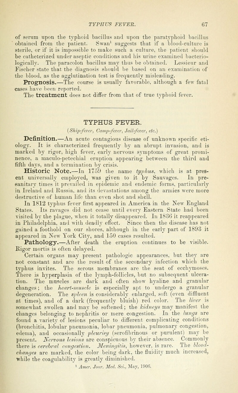 of serum upon the typhoid bacillus and upon the paratyphoid bacillus obtained from the patient. Swan^ suggests that if a blood-culture is sterile, or if it is impossible to make such a culture, the patient should be catheterized under aseptic conditions and his urine examined bacterio- logically. The paracolon bacillus may thus be obtained. Lessieur and Fischer state that the diagnosis should be based on an examination of the blood, as the agglutination test is frequently misleading. Progtiosis.—The course is usually favorable, although a few fatal cases have lieen reported. The treatment does not differ from that of true typhoid fever. TYPHUS FEVER. {Ship-fever^ Camp-fever, Jail-fever, etc.) Definition.—An acute contagious disease of unknown specific eti- ology. It is characterized frequently by an abrupt invasion, and is marked by rigor, high fever, early nervous symptoms of great promi- nence, a maculo-petechial eruption appearing between the third and fifth days, and a termination by crisis. Historic Note.—In 1759 the name typhus, Avhich is at pres- ent universally employed, was given to it by Sauvages. In pre- sanitary times it prevailed in epidemic and endemic forms, particularly in Ireland and Russia, and its devastations among the armies Avere more destructive of human life than even shot and shell. In 1812 typhus fever first appeared in America in the New England States. Its ravages did not cease until every Eastern State had been visited by the plague, when it totally disappeared. In 1836 it reappeared in Philadelphia, and with deadly efiect. Since then the disease has not gained a foothold on our shores, although in the early part of 1893 it appeared in New York City, and 150 cases resulted. Pathology.—After death the eruption continues to be visible. Rigor mortis is often delayed. Certain organs may present pathologic appearances, but they are not constant and are the result of the secondary infection which the typhus invites. The serous membranes are the seat of ecchymoses. There is hyperplasia of the lymph-follicles, but no subsequent ulcera- tion. The muscles are dark and often show hyaline and granular changes; the heart-muscle is especially apt to undergo a granular degeneration. The spleen is considerably enlarged, soft (even diffluent at times), and of a dark (frequently bluish) red color. The liver is somewhat swollen and may be softened; the kidneys may manifest the changes belonging to nephritis or mere congestion. In the lungs are found a variety of lesions peculiar to different complicating conditions (bronchitis, lobular pneumonia, lobar pneumonia, pulmonary congestion, edema), and occasionally pleurisy (serofibrinous or purulent) may be present. Nervous lesions are conspicuous by their absence. Commonly there is cerebral congestion. 3Ieningitis, however, is rare. The blood- changes are marked, the color being dark, the fluidity much increased, while the coagulability is greatly diminished. 1 Amer. Jour. Med. Sci., Mav, 1906.