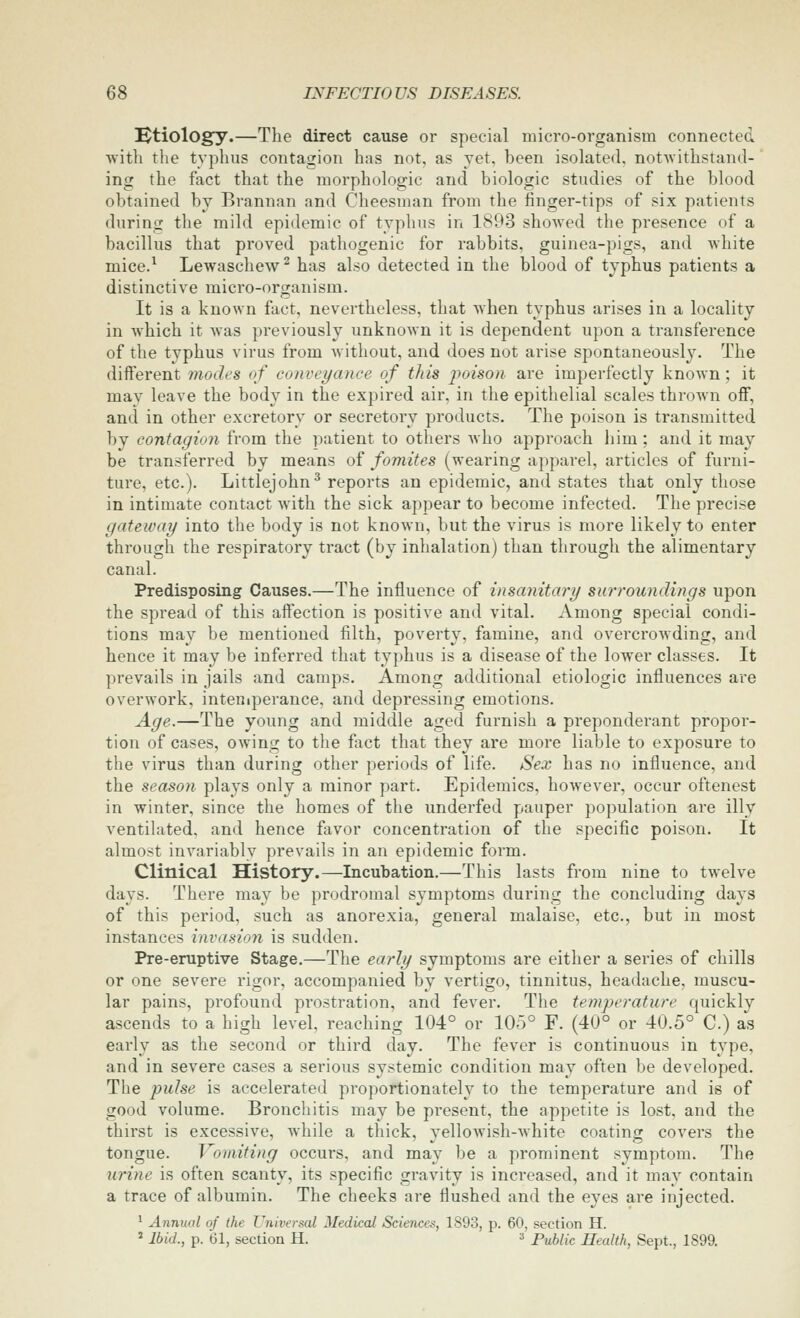 Htiology.—The direct cause or special micro-organism connected ■with the typhus contagion has not, as yet, been isolated, notAvithstand- ing the fact that the morphologic and biologic studies of the blood obtained by Brannan and Cheesman from the finger-tips of six patients during the mild epidemic of typhus in 1893 showed the presence of a bacillus that proved pathogenic for rabbits, guinea-pigs, and ^vhite mice.^ Lewaschew^ has also detected in the blood of typhus patients a distinctive micro-organism. It is a known fact, nevertheless, that when typhus arises in a locality in Avhich it was previously unknown it is dependent upon a transference of the typhus virus from without, and does not arise spontaneously. The different modes of conveyance of this iioison are imperfectly known; it may leave the body in the expired air, in the epithelial scales thrown off, and in other excretory or secretory products. The poison is transmitted by contagion from the patient to others Avho approach him ; and it may be transferred by means of fomites (weai-ing apparel, articles of furni- ture, etc.). Littlejohn^ reports an epidemic, and states that only those in intimate contact with the sick appear to become infected. The precise gateway into the body is not known, but the virus is more likely to enter through the respiratory tract (by inhalation) than through the alimentary canal. Predisposing Causes.—The influence of insanitai'y surroundings upon the spread of this affection is positive and vital. Among special condi- tions may be mentioned filth, poverty, famine, and overcrowding, and hence it may be inferred that typhus is a disease of the lower classes. It prevails in jails and camps. Among additional etiologic influences are overwork, inteniperance, and depressing emotions. Age.—The young and middle aged furnish a preponderant propor- tion of cases, owing to the fiict that they are more liable to exposure to the virus than during other periods of life. Sex has no influence, and the season, plays only a minor part. Epidemics, however, occur oftenest in winter, since the homes of the underfed pauper population are illy ventilated, and hence favor concentration of the specific poison. It almost invariably prevails in an epidemic form. Clinical History.—Incubation.—This lasts from nine to twelve days. There may be prodromal symptoms during the concluding days of this period, such as anorexia, general malaise, etc., but in most instances invasion is sudden. Pre-emptive Stage.—The early symptoms are either a series of chills or one severe rigor, accompanied by vertigo, tinnitus, headache, muscu- lar pains, profound prostration, and fever. The temperature quickly ascends to a high level, reaching 104° or 105° F. (40° or 40.5° C.) as early as the second or third day. The fever is continuous in type, and in severe cases a serious systemic condition may often be developed. The pulse is accelerated proportionately to the temperature and is of good volume. Bronchitis may be present, the appetite is lost, and the thirst is excessive, while a thick, vellowish-white coating covers the tongue. J omiting occurs, and may be a prominent symptom. The urine is often scanty, its specific gravity is increased, and it may contain a trace of albumin. The cheeks are flushed and the eyes are injected. ^ Annual of the Universal Medical Sciences, 1893, p. 60, section H. ' Ibid., p. 61, section H. » Public Health, Sept., 1899.