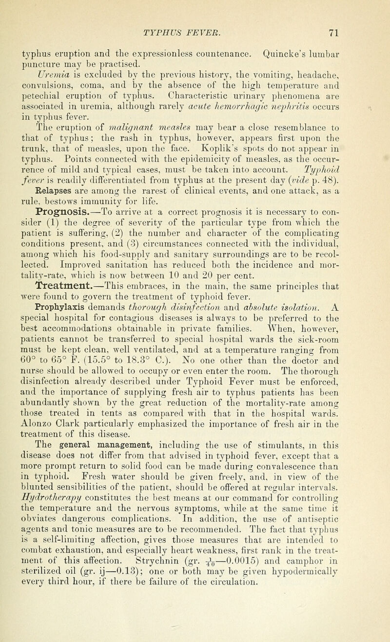 typhus eruption and the expressionless countenance. Quincke's lumbar puncture may be practised. Uremia is excluded by the previous history, the vomiting, headache, convulsions, coma, and by the absence of the high temperature and petechial eruption of typhus. Characteristic urinary phenomena are associated in uremia, although rarely acute hemorrhagic nephritis occurs in typhus fever. The eruption of malignant measles may bear a close resemblance to that of typhus; the rash in typhus, however, appears first upon the trunk, that of measles, upon the face. Koplik's spots do not appear in typhus. Points connected with the epidemicity of measles, as the occur- rence of mild and typical cases, must be taken into account. Typhoid fever is readily differentiated from typhus at the present day (vide p. 48). Relapses are among the rarest of clinical events, and one attack, as a rule, bestows immunity for life. Prognosis.—To arrive at a correct prognosis it is necessary to con- sider (1) the degree of severity of the particular type from which the patient is suffering, (2) the number and character of the complicating conditions present, and (3) circumstances connected with the individual, among Avhich his food-supply and sanitary surroundings are to be recol- lected. Improved sanitation has reduced both the incidence and mor- tality-rate, which is now between 10 and 20 per cent. Treatment.—This embraces, in the main, the same principles that were found to govern the treatment of typhoid fever. Prophylaxis demands thorough disinfection and absolute isolation. A special hospital for contagious diseases is always to be preferred to the best accommodations obtainable in private families. When, however, patients cannot be transferred to special hospital wards the sick-room must be kept clean, well ventilated, and at a temperature rano^ing from 60° to 65° F. (15.5° to 18.3° C). No one other than the doctor and nurse should be allowed to occupy or even enter the room. The thorough disinfection already described under Typhoid Fever must be enforced, and the importance of supplying fresh air to typhus patients has been abundantly shown by the great reduction of the mortality-rate among those treated in tents as compared with that in the hospital wards. Alonzo Clark particularly emphasized the importance of fresh air in the treatment of this disease. The general management, including the use of stimulants, m this disease does not differ from that advised in typhoid fever, except that a more prompt return to solid food can be made during convalescence than in typhoid. Fresh water should be given freely, and, in view of the blunted sensibilities of the patient, should be offered at regular intervals. Hydrotherapy constitutes the best means at our command for controlling the temperature and the nervous symptoms, while at the same time it obviates dangerous complications. In addition, the use of antiseptic agents and tonic measures are to be recommended. The fact that typhus is a self-limiting affection, gives those measures that are intended to combat exhaustion, and especially heart weakness, first rank in the treat- ment of this affection. Strychnin (gr. -^^—0.0015) and camphor in sterilized oil (gr. ij—0.13); one or both may be given hypodermically every third hour, if there be failure of the circulation.