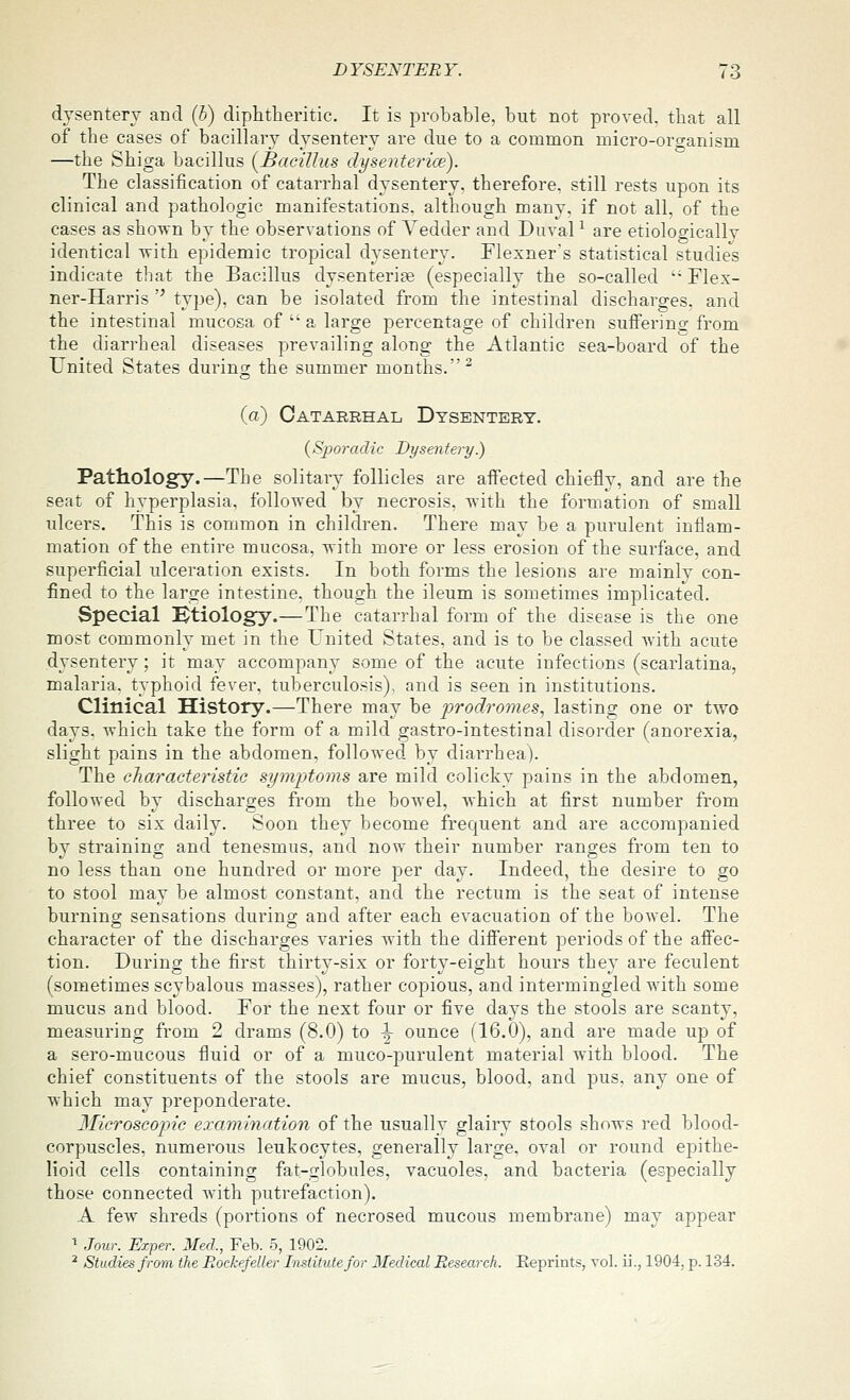 dysentery and (5) diphtheritic. It is probable, but not proved, that all of the cases of bacillary dysentery are due to a common micro-oro-anism —the Shiga bacillus {Bacillus dysenterice). The classification of catarrhal dysentery, therefore, still rests upon its clinical and pathologic manifestations, although many, if not all, of the cases as shown by the observations of Tedder and Duval ^ are etioloo-ically identical vrith epidemic tropical dysentery. Elexner's statistical studies indicate that the Bacillus dysenterise (especially the so-called  Flex- ner-Harris '^ type), can be isolated from the intestinal discharges, and the intestinal mucosa of  a large percentage of children suffering from the diarrheal diseases prevailing along the Atlantic sea-board of the United States during the summer months.^ (a) Catarrhal Dysentery. {Sporadic Dysentery.) Pathology.—The solitary follicles are affected chiefly, and are the seat of hyperplasia, followed by necrosis, with the formation of small ulcers. This is common in children. There may be a purulent inflam- mation of the entire mucosa, with more or less erosion of the surface, and superficial ulceration exists. In both forms the lesions are mainly con- fined to the large intestine, though the ileum is sometimes implicated. Special Htiology.—The catarrhal form of the disease is the one most commonly met in the United States, and is to be classed with acute dysentery; it may accompany some of the acute infections (scarlatina, malaria, typhoid fever, tuberculosis), and is seen in institutions. Clinical History.—There may be prodromes, lasting one or two days, which take the form of a mild gastro-intestinal disorder (anorexia, slight pains in the abdomen, followed by diarrhea). The characteristic symptoms are mild colicky pains in the abdomen, followed by discharges from the bowel, which at first number from three to six daily. Soon they become frequent and are accompanied by straining and tenesmus, and now their number ranges from ten to no less than one hundred or more per day. Indeed, the desire to go to stool may be almost constant, and the rectum is the seat of intense burning sensations durino; and after each evacuation of the bowel. The character of the discharges varies with the different periods of the affec- tion. During the first thirty-six or forty-eight hours they are feculent (sometimes scybalous masses), rather copious, and intermingled with some mucus and blood. For the next four or five days the stools are scanty, measuring from 2 drams (8.0) to \ ounce (16.0), and are made up of a sero-mucous fluid or of a muco-purulent material with blood. The chief constituents of the stools are mucus, blood, and pus. any one of which may preponderate. 3Iicroscopic examiyiation of the usually glairy stools shows red blood- corpuscles, numerous leukocytes, generally large, oval or round epithe- lioid cells containing fat-globules, vacuoles, and bacteria (especially those connected with putrefaction). A few shreds (portions of necrosed mucous membrane) may appear ^ Jour. Exper. Med., Feb. 5, 1902. ^ Studies from the Rockefeller Institute for Iledical Research. Eeprints, vol. ii., 1904, p. 134.