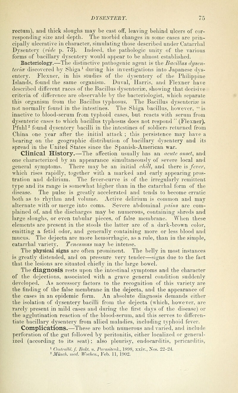 rectum), and thick sloughs may be cast off, leaving behind ulcers of cor- responding size and depth. The morbid changes in some cases are pi'in- cipally ulcerative in character, simulating those described under Catarrhal Dysentery (vide p. 73). Indeed, the pathologic unity of the various forms of bacillary dysentery would appear to be almost established. Bacteriology.—The distinctive pathogenic agent is the Bacillus dysen- terice discovered by Shiga ^ during his investigations into Japanese dys- entery. Flexner, in his studies of the dysentery of the Philippine Islands, found the same organism. Duval, Harris, and Flexner have described different races of the Bacillus dysenteriae, showing that decisive criteria of difference are observable by the bacteriologist, which separate this organism from the Bacillus typhosus. The Bacillus dysenterise is not normally found in the intestines. The Shiga bacillus, however,  is inactive to blood-serum from typhoid cases, but reacts Avith serum from dysenteric cases to which bacillus typhosus does not respond  (Flexner). Pfuhl ^ found dysentery bacilli in the intestines of soldiers returned from China one year after the initial attack ; this persistence may have a bearing on the geographic distribution of bacillary dysentery and its spread in the United States since the Spanish-American war. Clinical History.—The affection usually has an acute onset, and one characterized by an appearance simultaneously of severe local and general symptoms. There may be an initial chill, and there is fever, which rises rapidly, together with a marked and early appearing pros- tration and delirium. The fever-curve is of the irregularly remittent type and its range is somewhat higher than in the catarrhal form of the disease. The pulse is greatly accelerated and tends to become erratic both as to rhythm and volume. Active delirium is common and may alternate Avith or merge into coma. Severe abdominal pains are com- plained of, and the discharges may be numerous, containing shreds and large sloughs, or even tubular pieces, of false membrane. When these elements are present in the stools the latter are of a dark-brown color, emitting a fetid odor, and generally containing more or less blood and mucus. The dejecta are more hemorrhagic, as a rule, than in the simple, catarrhal variety. Tenesmus may be intense. The physical signs are often prominent. The belly in most instances is greatly distended, and on pressure very tender—signs due to the fact that the lesions are situated chiefly in the large bowel. The diagnosis rests upon the intestinal symptoms and the character of the dejections, associated with a grave general condition suddenly developed. As accessory factors to the recognition of this variety are the finding of the false membrane in the dejecta, and the appearance of the cases in an epidemic form. An absolute diagnosis demands either the isolation of dysentery bacilli from the dejecta (which, however, are rarely present in mild cases and during the first days of the disease) or the agglutination reaction of the blood-serum, and this serves to differen- tiate bacillary dysentery from allied maladies, including typhoid fever. Complications.—These are both numerous and varied, and include perforation of the gut followed by peritonitis, either localized or general- ized (according to its seat); also pleurisy, endocarditis, pericarditis, 1 CentralM. f. Bakt. u. ParasitenL, 1898, xxiv., Nos. 22-24. ^ Munch, med. Wochen., Feb. 11, 1902.