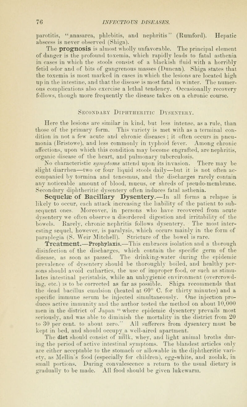 parotitis, anasarca, phlebitis, and nephritis (Rumford). Hepatic abscess is never observed (Shiga). Tlie prognosis is ahnost -wholly unfavorable. The principal element of danger is the jjrofound toxemia, Avhich rapidly leads to fatal asthenia in cases in which the stools consist of a blackish fluid with a horribly fetid odor and of bits of gangrenous masses (Duncan). Shiga states that the toxemia is most marked in cases in which the lesions are located high up in the intestine, and that the disease is most fatal in winter. The numer- ous complications also exercise a lethal tendency. Occasionally recovery follows, though more frequently the disease takes on a chronic course. Secondary Diphtheritic Dysentery. Here the lesions are similar in kind, but less intense, as a rule, than those of the primary form. This variety is met with as a terminal con- dition in not a few acute and chronic diseases ; it often occurs in pneu- monia (Bristowe), and less commonly in typhoid fever. Among chronic affections, upon which this condition may become engrafted, are nephritis, organic disease of the heart, and pulmonary tuberculosis. No characteristic sipnptoms attend upon its invasion. There may be slight diarrhea—two or four liquid stools daily—but it is not often ac- companied by tormina and tenesmus, and the discharges rarely contain any noticeable amount of blood, mucus, or shreds of pseudo-membrane. Secondary diphtheritic dysentery often induces fatal asthenia. Sequelae of Bacillary Dysentery.—In all forms a relapse is likely to occur, each attack increasing the liability of the patient to sub- sequent ones. Moreover, in persons who have recovered from acute dysentery we often observe a disordered digestion and irritability of the bowels. Rarely, chronic nephritis follows dysentery. The most inter- esting sequel, however, is paralysis, which occurs mainly in the form of paraplegia (S. Weir Mitchell). Stricture of the bowel is rare. Treatment.—Prophylaxis.—This embraces isolation and a thorough disinfection of the discharges, which contain the specific germ of the disease, as soon as passed. The drinking-water during the epidemic prevalence of dysentery should be thoroughly boiled, and healthy per- sons should avoid cathartics, the use of improper food, or such as stimu- lates intestinal peristalsis, while an unhygienic environment (overcrowd- ing, etc.) IS to be corrected as far as possible. Shiga recommends that the dead bacillus emulsion (heated at 60° C for thirty minutes) and a specific immune serum be injected simultaneously. One injection pro- duces active immunity and the author tested the method on about 10,000 men in the district of Japan  where epidemic dysentery prevails most seriously, and was able to diminish the mortality in the district from 20 to 30 per cent, to about zero. All sufferers from dysentery must be kept in bed, and should occupy a well-aired apartment. The diet should consist of milk, whev, and light animal broths dur- ing the period of active intestinal symptoms. The blandest articles only are either acceptable to the stomach or allowable in the diphtheritic vari- ety, as Mellin's food (especially for children), egg-Avhite, and zoolak, in small portions. During convalescence a return to the usual dietary is gradually to be made. All food should be given lukewarm.
