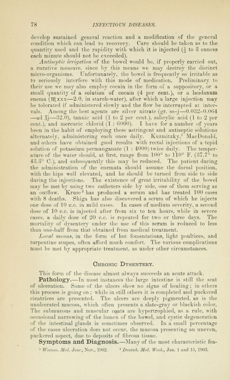 develop sustained general reaction and a modification of the general condition which can lead to recovery. Care should be taken as to the quantity used and the rapidity with which it is injected (| to 3 ounces each minute should not be exceeded). Antiseptic irrigation of the bowel would be, if properly carried out, a curative measure, since by this means we may destroy the distinct micro-organisms. Unfortunately, the bowel is frequently so irritable as to seriously interfere with this mode of medication. Preliminary to their use we may also employ cocain in the form of a suppository, or a small quantity of a solution of cocain (4 per cent.), or a laudanum enema (iTlxxx—2.0, in starch-water), after which a lari^e injection may be tolerated if administered slowly and the flow be interrupted at inter- vals. Among the best agents are silver nitrate (gr. ss—j—0.032—0.064 —ad 5j—32.0), tannic acid (1 to 2 per cent.), salicylic acid (1 to 2 per cent.), and mercuric chlorid (1 : 6000). I have for a number of years been in the habit of employing these astringent and antiseptic solutions alternatelv, administering each once daily. Kuzmitzky,^ MacDonald, and others have obtained good results with rectal injections of a tepid solution of potassium permanganate (1 : 4000) twice daily. The temper- ature of the water should, at first, range from 100° to 110° F. (37.7° to 43.3° C), and subsequently this may be reduced. The patient during the administration of the enemata should assume the dorsal position, with the hips well elevated, and he should be turned from side to side during the injections. The existence of great irritability of the bowel mav be met by usin^ tAvo catheters side by side, one of them serving as an outflow. Kruse^ has produced a serum and has treated 100 cases with 8 deaths. Shiga has also discovered a serum of which he injects one dose of 10 c.c. in mild cases. In cases of medium severity, a second dose of 10 c.c. is injected after from six to ten hours, while in severe cases, a daily dose of 20 c.c. is repeated for two or three days. The mortality of dysenteiy under the use of this serum is reduced to less than one-half from that obtained from medical treatment. Local means., in the form of hot fomentations, light poultices, and turpentine stupes, often afford much comfort. The various complications must be met by appropriate treatment, as under other circumstances. Chronic Dysentery. Til is form of the disease almost always succeeds an acute attack. Pathology.—In most instances the large intestine is still the seat of ulceration. Some of the ulcers show no signs of healing; in others this process is going on ; while in still others it is completed and puckered cicatrices are presented. The ulcers are deeply pigmented, as is the unulcerated mucosa, which often presents a slate-gray or blackish color. The submucous and muscular coats are hypertrophied, as a rule, Avith occasional narrowing of the lumen of the bowel, and cystic degeneration of the intestinal glands is sometimes observed. In a small percentage of the cases ulceration does not occur, the mucosa presenting an uneven, puckered aspect, due to deposits of fibrous tissue. Symptoms and Diagnosis.—Many of the most characteristic fea- 1 Woenno. Med. Jour., ^ov., 1902. ^ Deutsch. Med. Woch., Jan. 1 and 15, 1903.