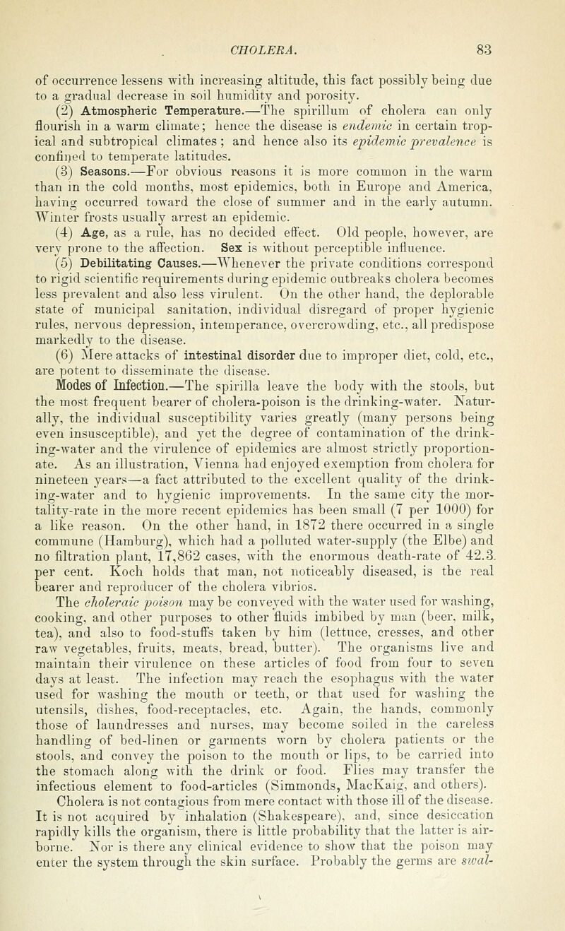 of occurrence lessens with increasing altitude, this fact possibly being due to a gradual decrease in soil humidity and porosity. (2) Atmospheric Temperature.—The spirillum of cholera can only flourish in a warm climate; hence the disease is endemic in certain trop- ical and subtropical climates ; and hence also its epidemic prevalence is confined to temperate latitudes. (3) Seasons.—For obvious reasons it is more common in the warm than in the cold months, most epidemics, both in Europe and America, having occurred toward the close of summer and in the early autumn. Winter frosts usually arrest an epidemic. (4) Age, as a rule, has no decided effect. Old people, however, are very prone to the affection. Sex is without perceptible influence. (5) Debilitating Causes.—Whenever the private conditions correspond to rigid scientific requirements during epidemic outbreaks cholera becomes less prevalent and also less virulent. On the other hand, the deplorable state of municipal sanitation, individual disregard of proper hygienic rules, nervous depression, intemperance, overcrowding, etc., all predispose markedly to the disease. (6) Mere attacks of intestinal disorder due to improper diet, cold, etc., are potent to disseminate the disease. Modes of Infection.—The spirilla leave the body with the stools, but the most frequent bearer of cholera-poison is the drinking-water. Natur- ally, the individual susceptibility varies greatly (many persons being even insusceptible), and yet the degree of contamination of the drink- ing-water and the virulence of epidemics are almost strictly proportion- ate. As an illustration, Vienna had enjoyed exemption from cholera for nineteen years—a fact attributed to the excellent quality of the drink- ing-water and to hygienic improvements. In the same city the mor- tality-rate in the more recent epidemics has been small (7 per 1000) for a like reason. On the other hand, in 1872 there occurred in a single commune (Hamburg), which had a polluted water-supply (the Elbe) and no filtration plant, 17,862 cases, with the enormous death-rate of 42.3. per cent. Koch holds that man, not noticeably diseased, is the real bearer and reproducer of the cholera vibrios. The choleraic poison may be conveyed with the water used for washing, cooking, and other purposes to other fluids imbibed by man (beer, milk, tea), and also to food-stuffs taken by him (lettuce, cresses, and other raw vegetables, fruits, meats, bread, butter). The organisms live and maintain their virulence on these articles of food from four to seven days at least. The infection may reach the esophagus with the water used for washing the mouth or teeth, or that used for washing the utensils, dishes, food-receptacles, etc. Again, the hands, commonly those of laundresses and nurses, may become soiled in the careless handling of bed-linen or garments worn by cholera patients or the stools, and convey the poison to the mouth or lips, to be carried into the stomach along with the drink or food. Flies may transfer the infectious element to food-articles (Simmonds, MacKaig, and others). Cholera is not contagious from mere contact with those ill of the disease. It is not acquired by inhalation (Shakespeare), and, since desiccation rapidly kills the organism, there is little probability that the latter is air- borne. Nor is there any clinical evidence to shoAV that the poison may enter the system through the skin surface. Probably the germs are swal-