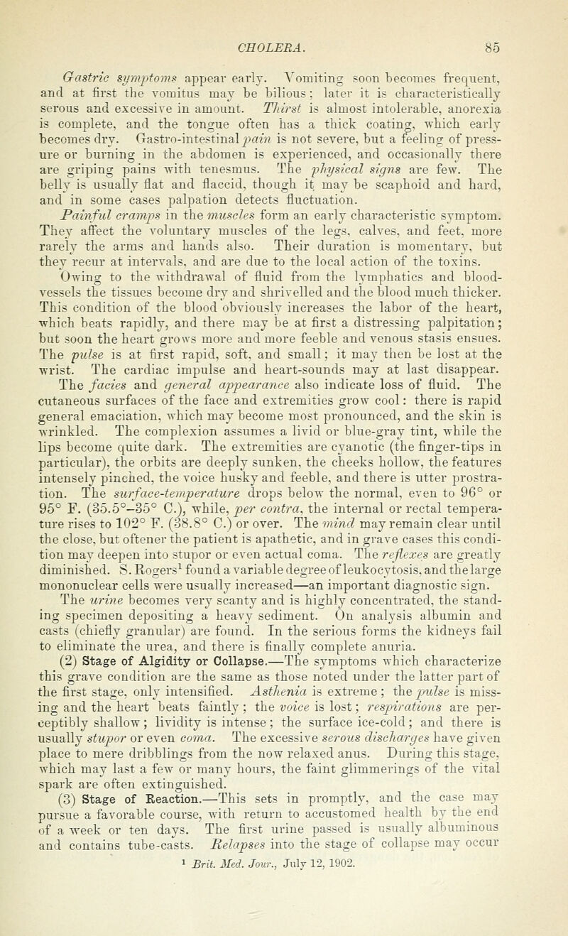Gastric symptoms appear early. A'omiting soon becomes frequent, and at first the vomitus may be bilious; later it is characteristically serous and excessive in amount. Tliirst is almost intolerable, anorexia is complete, and the tongue often has a thick coating, which early becomes dry. Gastro-intestinal j.m/?? is not severe, but a feeling of press- ure or burning in the abdomen is experienced, and occasionally there are griping pains with tenesmus. The physical signs are few. The belly is usually flat and flaccid, though it may be scaphoid and hard, and in some cases palpation detects fluctuation. Painful cramps in the muscles form an early characteristic svmptom. They affect the voluntary muscles of the legs, calves, and feet, more rarely the arms and hands also. Their duration is momentary, but they recur at intervals, and are due to the local action of the toxins. Owing to the withdrawal of fluid from the lymphatics and blood- vessels the tissues become dry and shrivelled and the blood much thicker. This condition of the blood obviously increases the labor of the heart, which beats rapidly, and there may be at first a distressing palpitation; but soon the heart grows more and more feeble and venous stasis ensues. The pulse is at first rapid, soft, and small; it may then be lost at the wrist. The cardiac impulse and heart-sounds may at last disappear. The fades and general appearance also indicate loss of fluid. The cutaneous surfaces of the face and extremities grow cool: there is rapid general emaciation, which may become most pronounced, and the skin is wrinkled. The complexion assumes a livid or blue-gray tint, while the lips become quite dark. The extremities are cyanotic (the finger-tips in particular), the orbits are deeply sunken, the cheeks hollow, the features intensely pinched, the voice husky and feeble, and there is utter prostra- tion. The surface-temperature drops below the normal, even to 96° or 95° F. (35.5°—35° C), while, per contra, the internal or rectal tempera- ture rises to 102° F. (38.8° C.) or over. The mind may remain clear until the close, but oftener the patient is apathetic, and in grave cases this condi- tion may deepen into stupor or even actual coma. The reflexes are greatly diminished. S. Rogers^ found a variable degree of leukocytosis, and the large mononuclear cells were usually increased—an important diagnostic sign. The urine becomes very scanty and is highly concentrated, the stand- ing specimen depositing a heavy sediment. On analysis albumin and casts (chiefly granular) are found. In the serious forms the kidneys fail to eliminate the urea, and there is finally complete anuria. (2) Stage of Algidity or Collapse.—Tlie symptoms which characterize this grave condition are the same as those noted under the latter part of the first stage, only intensified. AstJienia is extreme ; the pulse is miss- ing and the heart beats faintly; the voice is lost; resjnrations are per- ceptibly shallow; lividity is intense; the surface ice-cold; and there is usually stupor or even coma. The excessive serous discharges have given place to mere dribblings from the now relaxed anus. During this stage, which may last a few or many hours, the faint glimmerings of the vital spark are often extinguished. (3) Stage of Reaction.—This sets in promptly, and the case may pursue a favorable course, with return to accustomed health by the end of a week or ten days. The first urine passed is usually albuminous and contains tube-casts. Relapses into the stage of collapse may occur 1 Brit. Med. Jour., July 12, 1902.