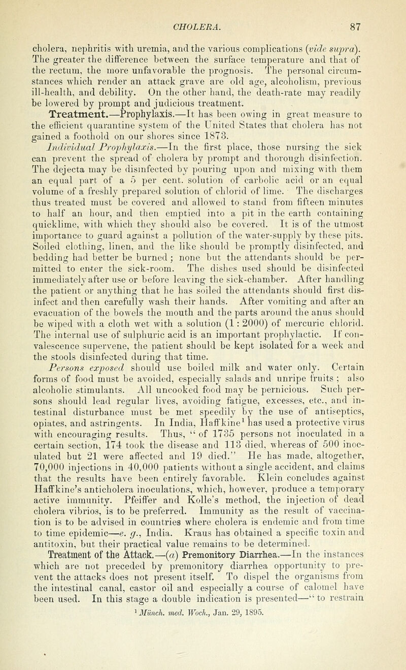 cholera, nephritis with uremia, and the various complications {vide supra). The greater the difference between the surface temperature and that of the rectum, the more unfavorable the prognosis. The personal circum- stances which render an attack grave are old age, alcoholism, previous ill-health, and debility. On the other hand, the death-rate may readily be lowered by prompt and judicious treatment. Treatment.—Prophylaxis.—It has been owing in great measure to the efficient quarantine system of the United States that cholera has not gained a foothold on our shores since 1873. Individual Prophylaxis.—In the first place, those nursing the sick can prevent the spread of cholera by prompt and thorough disinfection. The dejecta may be disinfected by pouring upon and mixing with them an equal part of a 5 per cent, solution of carbolic acid or an equal volume of a freshly prepared solution of chlorid of lime. The discharges thus treated must be covered and allowed to stand from fifteen minutes to half an hour, and then emptied into a pit in the earth containing quicklime, with which they should also be covered. It is of the utmost importance to guard against a pollution of the water-supply by these pits. Soiled clothing, linen, and the like should be promptly disinfected, and bedding had better be burned; none but the attendants should be per- mitted to enter the sick-room. The dishes used should be disinfected immediately after use or before leaving the sick-chamber. After handling the patient or anything that he has soiled the attendants should first dis- infect and then carefully wash their hands. After vomiting and after an evacuation of the bowels the mouth and the parts around the anus should be wiped with a cloth wet with a solution (1: 2000) of mercuric chlorid. The internal use of sulphuric acid is an important prophylactic. If con- valescence supervene, the patient should be kept isolated for a week and the stools disinfected during that time. Persons exposed should use boiled milk and water only. Certain forms of food must be avoided, especially salads and unripe fruits ; also alcoholic stimulants. All uncooked food may be pernicious. Such per- sons should lead regular lives, avoiding fatigue, excesses, etc., and in- testinal disturbance must be met speedily by the use of antiseptics, opiates, and astringents. In India, Haff kine^ has used a protective virus with encouraging results. Thus,  of 1735 persons not inoculated in a certain section, 174 took the disease and 113 died, whereas of 500 inoc- ulated but 21 were affected and 19 died. He has made, altogether, 70,000 injections in 40,000 patients without a single accident, and claims that the results have been entirely favorable. Klein concludes against Haffkine's anticholera inoculations, which, however, produce a temporary active immunity. Pfeiffer and Kolle's method, the injection of dead cholera vibrios, is to be preferred. Immunity as the result of vaccina- tion is to be advised in countries where cholera is endemic and from time to time epidemic—e. g.., India. Kraus has obtained a specific toxin and antitoxin, but their practical value remains to be determined. Treatment of the Attack.—(a) Premonitory Diarrhea.—In the instances which are not preceded by premonitory diarrhea opportunity to pre- vent the attacks does not present itself. To dispel the organisms from the intestinal canal, castor oil and especially a course of calomel have been used. In this stage a double indication is presented— to restrain 1 JfitncA. med TfocA., Jan. 29, 1895.