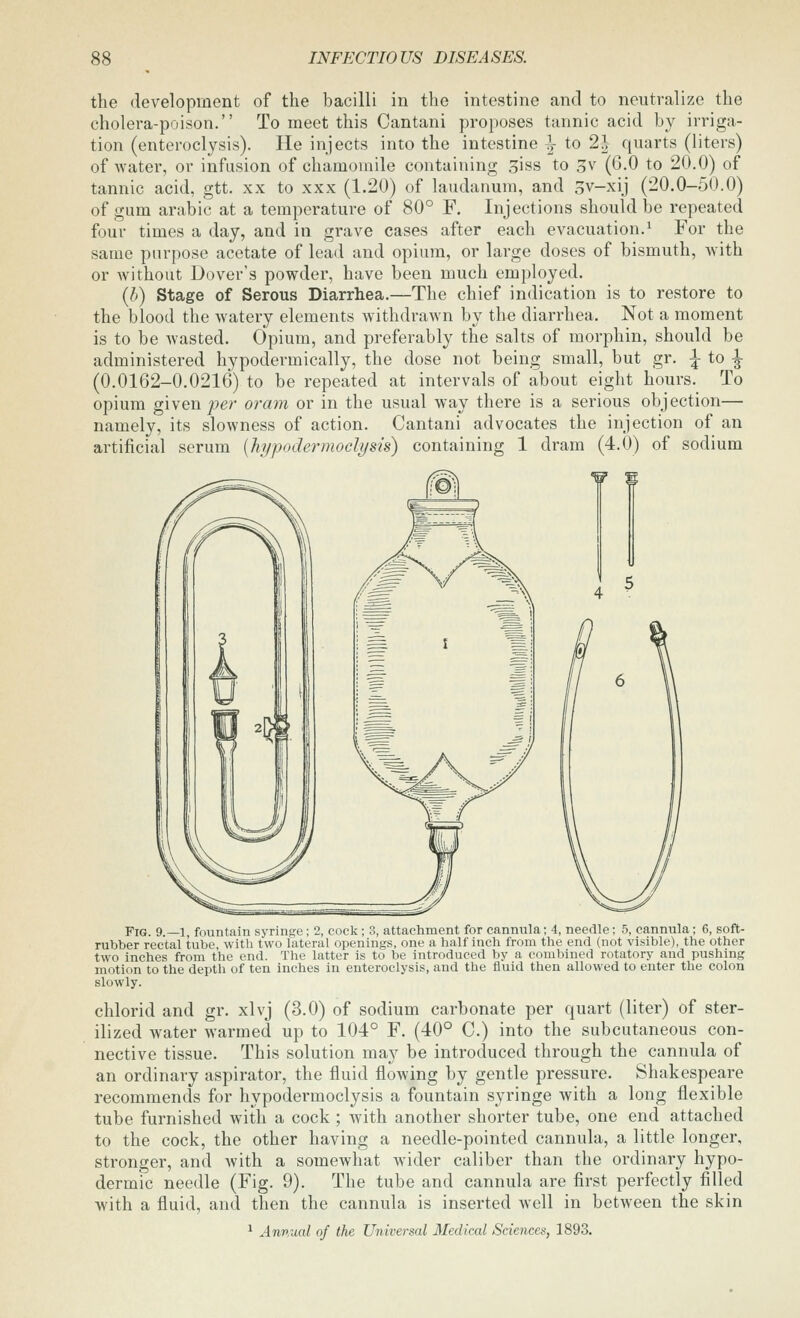 the development of the bacilli in the intestine and to neutralize the cholera-poison. To meet this Cantani proposes tannic acid by irriga- tion (enteroclysis). He injects into the intestine |- to 2| quarts (liters) of water, or infusion of chamomile containing siss to 3v (6.0 to 20.0) of tannic acid, gtt. xx to xxx (1.20) of laudanum, and Sv-xij (20.0-50.0) of gum arabic at a temperature of 80° F. Injections should be repeated four times a day, and in grave cases after each evacuation.^ For the same purpose acetate of lead and opium, or large doses of bismuth, Avith or without Dover's powder, have been much employed. (b) Stage of Serous Diarrhea.—The chief indication is to restore to the blood the watery elements withdrawn by the diarrhea. Not a moment is to be wasted. Opium, and preferably the salts of morphin, should be administered hypodermically, the dose not being small, but gr. ;j to ^ (0.0162-0.0216) to be repeated at intervals of about eight hours. To opium given/>er oram or in the usual way there is a serious objection— namely, its slowness of action. Cantani advocates the injection of an artificial serum {hypodermoclysis) containing 1 dram (4.0) of sodium Fig. 9._i, fountain syringe; 2, cock; 3, attachment for cannula; 4, needle; 5, cannula; 6, soft- rubber rectal tube, with two lateral openings, one a half inch from the end (not visible), the other two inches from the end. The latter is to be introduced by a combined rotatory and pushing motion to the depth of ten inches in enteroclysis, and the fluid then allowed to enter the colon slowly. chlorid and gr. xlvj (3.0) of sodium carbonate per quart (liter) of ster- ilized water warmed up to 104° F. (40° C.) into the subcutaneous con- nective tissue. This solution may be introduced through the cannula of an ordinary aspirator, the fluid flowing by gentle pressure. Shakespeare recommends for hypodermoclysis a fountain syringe with a long flexible tube furnished with a cock ; with another shorter tube, one end attached to the cock, the other having a needle-pointed cannula, a little longer, stronger, and with a somewhat wider caliber than the ordinary hypo- dermic needle (Fig. 9). The tube and cannula are first perfectly filled with a fluid, and then the cannula is inserted well in between the skin ^ Annual of the Universal Medical Sciences, 1893.