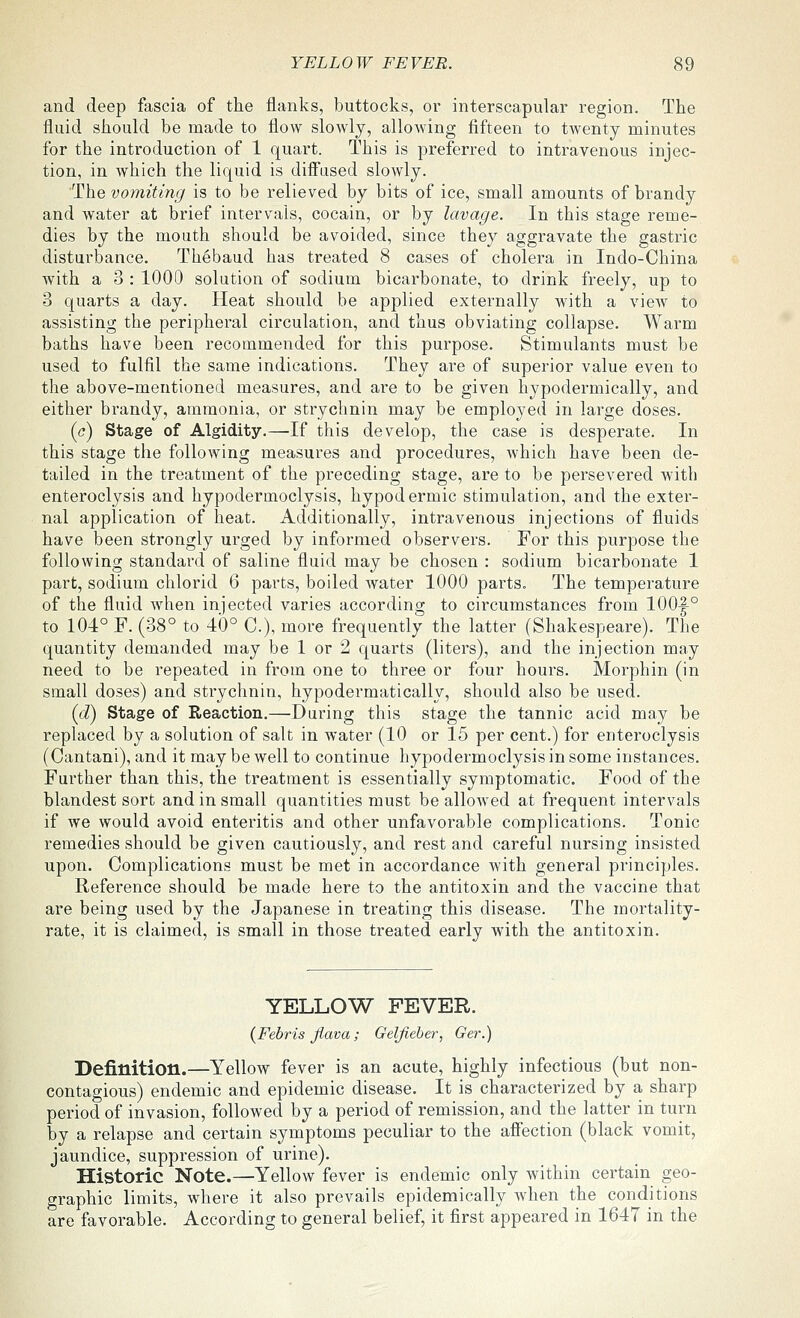 and deep fascia of the flanks, buttocks, or interscapular region. The fluid should be made to flow slowly, allowing fifteen to twenty minutes for the introduction of 1 quart. This is preferred to intravenous injec- tion, in which the liquid is diff'used slowly. The vomiting is to be relieved by bits of ice, small amounts of brandy and water at brief intervals, cocain, or by lavage. In this stage reme- dies by the mouth should be avoided, since they aggravate the gastric disturbance. Thebaud has treated 8 cases of cholera in Indo-China with a 3 : 1000 solution of sodium bicarbonate, to drink freely, up to 3 quarts a day. Heat should be applied externally with a view to assisting the peripheral circulation, and thus obviating collapse. Warm baths have been recommended for this purpose. Stimulants must be used to fulfil the same indications. They are of superior value even to the above-mentioned measures, and are to be given hypodermically, and either brandy, ammonia, or strychnin may be employed in large doses. (c) Stage of Algidity.—If this develop, the case is desperate. In this stage the following measures and procedures, which have been de- tailed in the treatment of the preceding stage, are to be persevered Avith enteroclysis and hypodermoclysis, hypodermic stimulation, and the exter- nal application of heat. Additionally, intravenous injections of fluids have been strongly urged by informed observers. For this purpose the following standard of saline fluid may be chosen : sodium bicarbonate 1 part, sodium chlorid 6 parts, boiled water 1000 pai-ts. The temperature of the fluid when injected varies according to circumstances from 100|-° to 104° F. (38° to 40° C), more frequently the latter (Shakespeare). The quantity demanded may be 1 or 2 quarts (liters), and the injection may need to be repeated in from one to three or four hours. Morphin (in small doses) and strychnin, hypodermatically, should also be used. (c?) Stage of Reaction.—During this stage the tannic acid may be replaced by a solution of salt in water (10 or 15 per cent.) for enteroclysis (Cantani), and it may be well to continue hypodermoclysis in some instances. Further than this, the treatment is essentially symptomatic. Food of the blandest sort and in small quantities must be allowed at frequent intervals if we would avoid enteritis and other unfavorable complications. Tonic remedies should be given cautiously, and rest and careful nursing insisted upon. Complications must be met in accordance Avith general principles. Reference should be made here to the antitoxin and the vaccine that are being used by the Japanese in treating this disease. The mortality- rate, it is claimed, is small in those treated early with the antitoxin. YELLOW FEVER. (Febris flava; Geljieher, Ger.) Definition.—YelloAV fever is an acute, highly infectious (but non- contagious) endemic and epidemic disease. It is characterized by a sharp period of invasion, followed by a period of remission, and the latter in turn by a relapse and certain symptoms peculiar to the afiection (black vomit, jaundice, suppression of urine). Historic Note.—•Yellow fever is endemic only Avithin certain geo- graphic limits, where it also prevails epidemically Avhen the conditions are favorable. According to general belief, it first appeared in 1647 in the