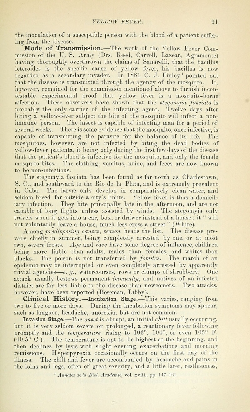 the inoculation of a susceptible person with the blood of a patient suffer- ing from the disease. Mode of Transmission.—The work of the Yellow Fever Com- mission of the U. S. Army (Drs. Reed, Carroll, Lazear, Agramonte) having thoroughly overthrown the claims of Sanarelli, that the bacillus icteroides is the specific cause of yellow fever, his bacillus is now regarded as a secondary invader. In 1881 C. J. Finley^ pointed out that the disease is transmitted through the agency of the mosquito. It, however, remained for the commission mentioned above to furnish incon- testable experimental proof that yellow fever is a mosquito-borne affection. These observers have shown that the stegomyia fasciata is probably the only carrier of the infecting agent. Twelve days after biting a yellow-fever subject the bite of the mosquito will infect a non- immune person. The insect is capable of infecting man for a period of several weeks. There is some evidence that the mosquito, once infective, is capable of transmitting the parasite for the balance of its life. The mosquitoes, however, are not infected by biting the dead bodies of yellow-fever patients, it being only during the first few days of the disease that the patient's blood is infective for the mosquito, and only the female mosquito bites. The clothing, vomitus, urine, and feces are now known to be non-infectious. The stegomyia fasciata has been found as far north as Charlestown, S. C, and southward to the Rio de la Plata, and is extremely prevalent in Cuba. The larvae only develop in comparatively clean water, and seldom breed far outside a city's limits. Yellow fever is thus a domicil- iary infection. They bite principally late in the afternoon, and are not capable of long flights unless assisted by winds. The stegomyia only travels when it gets into a car, box, or drawer instead of a house ; it  will not voluntarily leave a house, much less cross a street(White). Among predisposing causes, season heads the list. The disease pre- vails chiefly in summer, being completely arrested by one, or at most two, severe frosts. Age and race have some degree of influence, children being more liable than adults, males than females, and whites than blacks. The poison is not transferred by fomites. The march of an epidemic may be interrupted or even completely arrested by apparently trivial agencies—e. g., watercourses, rows or clumps of shrubbery. One attack usually bestows permanent immunity, and natives of an infected district are far less liable to the disease than newcomers. Two attacks, however, have been reported (Boseman, Libby). Clinical History.—Incubation Stage.—This varies, ranging from two to five or more days. During the incubation symptoms may appear, such as languor, headache, anorexia, but are not common. Invasion Stage.—The onset is abrupt, an initial chill usually occurring, but it is very seldom severe or prolonged, a reactionary fever following promptly and the tew.perature rising to 103°, 104°, or even 105° F. (40.5° C.). The temperature is apt to be highest at the beginning, and then declines by lysis with slight evening exacerbations and morning remissions. Hyperpyrexia occasionally occurs on the first day of the illness. The chill and fever are accompanied by headache and pains in the loins and legs, often of great severity, and a little later, restlessness, ^ Annates dela Biol. Academie. vol. xviii., pp. 147-161.