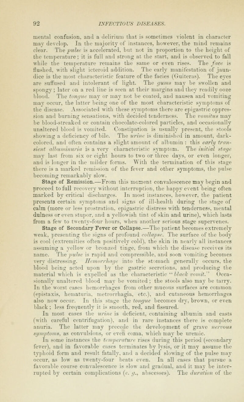 mental confusion, and a delirium that is sometimes violent in character may develop. In the majority of instances, however, the mind remains clear. The pulse is accelerated, but not in proportion to the height of the temperature: it is full and strong at the start, and is observed to fall while the temperature remains the same or even rises. The face is flushed, with slight icteroid addition. The early manifestation of jaun- dice is the most characteristic feature of the facies (Guiteras). The eyes are suffused and intolerant of light. The gums may be swollen and spongy ; later on a red line is seen at their margins and they readily ooze blood. The tongue may or may not be coated, and nausea and vomiting may occur, the latter being one of the most characteristic symptoms of the disease. Associated with these symptoms there are epigastric oppres- sion and burning sensations, with decided tenderness. The vomitus may be blood-streaked or contain chocolate-colored particles, and occasionally unaltered blood is vomited. Constipation is usually present, the stools showing a deficiency of bile. The urine is diminished in amount, dark- colored, and often contains a slight amount of albumin : this early tran- sient albuminuria is a very characteristic symptom. The initial stage may last from six or eigrht hours to two or three davs. or even longer, and is longer in the milder forms. With the termination of this stage there is a marked remission of the fever and other symptoms, the pulse becoming remarkably slow. Stage of Remission.—From this moment convalescence may begin and proceed to full recovery without interruption, the happy event being often marked by critical discharges. In most instances, however, the patient presents certain symptoms and signs of ill-health during the stage of calm (more or less prostration, epigastric distress with tenderness, mental dulness or even stupor, and a yellowish tint of skin and urine), which lasts from a few to twenty-four hours, when another serious stage supervenes. Stage of Secondary Fever or Collapse.—The patient becomes extremely weak, presenting the signs of profound collapse. The surface of the body is cool (extremities often positively cold), the skin in nearly all instances assuming a yellow or bronzed tinge, from which the disease receives its name. The pulse is rapid and compressible, and soon vomiting becomes Aery distressing. Hemorrhage into the stomach generally occurs, the blood being acted upon by the gastric secretions, and producing the material which is expelled as the characteristic  ^/ae^ z'o?»2Y. Occa- sionally unaltered blood may be vomited: the stools also may be tarry. In the worst cases hemorrhages from other mucous surfaces are common (epistaxis, hematuria, metrorrhagia, etc.), and cutaneous hemorrhages also now occur. In this stage the tongue becomes dry. brown, or even black; less frequently it is smooth, red, and fissured. In most cases the urine is deficient, containing albumin and casts (with careful centrifugation), and in rare instances there is complete anuria. The latter may precede the development of grave nervous st/mptoms. as convulsions, or even coma, which may be uremic. In some instances the ti-mjyerature rises during this period (secondary fever), and in favorable cases terminates by lysis, or it may assume the typhoid form and result fatally, and a decided slowing of the pulse may occur, as low as twenty-four beats even. In all cases that pursue a favorable course convalescence is slow and gradual, and it may be inter- rupted by certain complications (e. </., abscesses). The duration of the