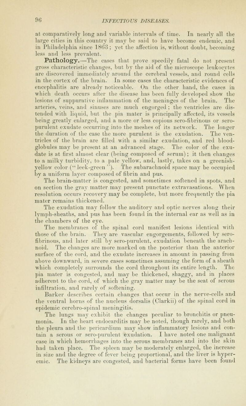 at comparatively long and variable intervals of time. In nearly all the large cities in this country it may be said to have become endemic, and in Philadelphia since 1863; yet the affection is, without doubt, becoming less and less prevalent. Pathology.—The cases that prove speedily fatal do not present gross characteristic changes, but by the aid of the microscope leukocytes are discovered immediately around the cerebral vessels, and round cells in the cortex of the brain. In some cases the characteristic evidences of encephalitis are already noticeable. On the other hand, the cases in which death occurs after the disease has been fully developed show the lesions of suppui'ative inflammation of the meninges of the brain. The arteries, veins, and sinuses are much engorged ; the ventricles are dis- tended with liquid, but the pia mater is principally affected, its vessels being greatly enlarged, and a more or less copious sero-fibrinous or sero- purulent exudate occurring into the meshes of its network. The longer the duration of the case the more purulent is the exudation. The ven- tricles of the brain are filled Avith a similar exudation, and red blood- globules may be present at an advanced stage. The color of the exu- date is at first almost clear (being composed of serum); it then changes to a milky turbidity, to a pale yellow, and, lastly, takes on a greenish- yellow color ( leek-green ). The subarachnoid space may be occupied by a uniform layer composed of fibrin and pus. The brain-matter is congested, and sometimes softened in spots, and on section the gray matter may present punctate extravasations. When resolution occurs recovery may be complete, but more frequently the pia mater remains thickened. The exudation may follow the auditory and optic nerves along their lymph-sheaths, and pus has been found in the internal ear as well as in the chambers of the eye. The membranes of the spinal cord manifest lesions identical with those of the brain. They are vascular engorgements, followed by sero- fibrinous, and later still by sero-purulent, exudation beneath the arach- noid. The changes are more marked on the posterior than the anterior surface of the cord, and the exudate increases in amount in passing from above downward, in severe cases sometimes assuming the form of a sheath which completely surrounds the cord throughout its entire length. The pia mater is congested, and may be thickened, shaggy, and in places adherent to the cord, of which the gray matter may be the seat of serous infiltration, and rarely of softening. Barker describes certain changes that occur in the nerve-cells and the ventral horns of the nucleus dorsalis (Clarkii) of the spinal cord in epidemic cerebro-spinal meningitis. The lungs may exhibit the changes peculiar to bronchitis or pneu- monia. In the heart endocarditis may be noted, though rarely, and both the pleura and the pericardium may show inflammatory lesions and con- tain a serous or sero-purulent exudation. I have noted one malignant case in which hemorrhages into the serous membranes and into the skin had taken place. The spleen may be moderately enlarged, the increase in size and the degree of fever being proportional, and the liver is hyper- emic. The kidneys are congested, and bacterial forms have been found