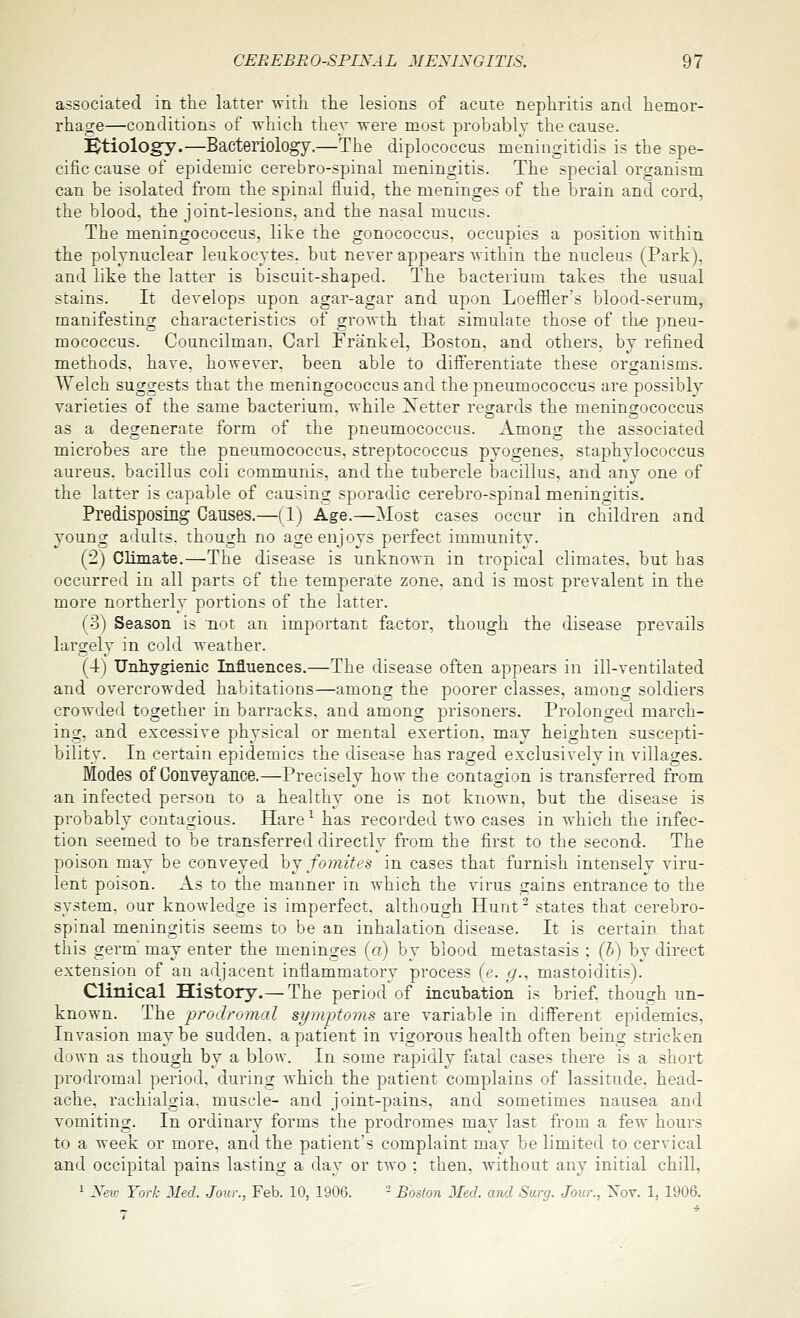 associated in the latter ^vit]l the lesions of acute nephritis and hemor- rhage—conditions of which thev were most probably the cause. Btiologj'.—Bacteriology.—The diplococcus meningitidis is the spe- cific cause of epidemic cerebro-spinal meningitis. The special organism can be isolated from the spinal fluid, the meninges of the brain and cord, the blood, the joint-lesions, and the nasal mucus. The meningococcus, like the gonococcus, occupies a position v.-ithin the polynuclear leukocytes, but never appears Avithin the nucleus (Park), and like the latter is biscuit-shaped. The bacterium takes the usual stains. It develops upon agar-agar and upon Loeffler's blood-serum, manifesting characteristics of growth that simulate those of the pneu- mococcus. Councilman. Carl Frank el, Boston, and others, by refined methods, have, however, been able to diiferentiate these organisms. Welch suggests that the meningococcus and the pneumococcus are possibly varieties of the same bacterium, while Xetter regards the meningococcus as a degenerate form of the pneumococcus. Among the associated microbes are the pneumococcus, streptococcus pyogenes, staphvlococcus aureus, bacillus coli communis, and the tubercle bacillus, and any one of the latter is capable of causing sporadic cerebro-spinal meningitis. Predisposing Causes.—(1) Age.—Most cases occur in children and young adults, though no age enjoys perfect immunity. (2) Climate.—The disease is unknown in tropical climates, but has occurred in all parts of the temperate zone, and is most prevalent in the more northerly portions of the latter. (3) Season is 'not an important factor, though the disease prevails largely in cold weather. (4) Unhygienic Influences.—The disease often appears in ill-ventilated and overcrowded habitations—among the poorer classes, among soldiers crowded together in barracks, and among prisoners. Prolonged march- ing, and excessive physical or mental exertion, may heighten suscepti- bility. In certain epidemics the disease has raged exclusively in villages. Modes of Conveyance.—Precisely how the contagion is transferred from an infected person to a healthy one is not known, but the disease is probably contagious. Hare^ has recorded two cases in which the infec- tion seemed to be transferred directly from the first to the second. The poison may be conveyed hj fomites in cases that furnish intensely viru- lent poison. As to the manner in which the virus gains entrance to the system, our knowledge is imperfect, although Hunt' states that cerebro- spinal meningitis seems to be an inhalation disease. It is certain that this germ may enter the meninges (a) by blood metastasis ; (5) by direct extension of an adjacent inflammatory process (e. _(/., mastoiditis). Clinical History.— The period of incubation is brief, though un- known. The prodromal symptoms are variable in different epidemics. Invasion may be sudden, a patient in vigorous health often being stricken down as though by a blow. In some rapidly fatal cases there is a short prodromal period, during which the patient complains of lassitude, head- ache, rachialgia, muscle- and joint-pains, and sometimes nausea and vomiting. In ordinary forms the prodromes may last from a few hours to a week or more, and the patient's complaint may be limited to cervical and occipital pains lasting a day or two ; then, without any initial chill, 1 Xev: York Med. Jour., Feb. 10, 1906. - Boston Med. and Surg. Jour., Xov. 1, 1906. 7 *