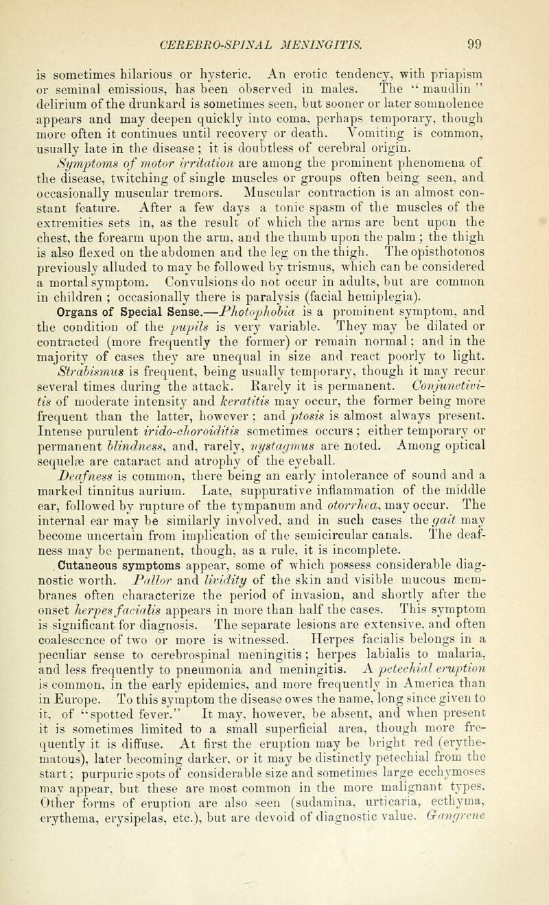 is sometimes hilarious or hysteric. An erotic tendency, with priapism or seminal emissions, has been observed in males. The  maudlin  delirium of the drunkard is sometimes seen, but sooner or later somnolence appears and may deepen quickly into coma, perhaps temporary, though more often it continues until recovery or death. Vomiting is common, usually late in the disease; it is doubtless of cerebral origin. Symptoms of motor irritation are among the prominent phenomena of the disease, twitching of single muscles or groups often being seen, and occasionally muscular tremors. Muscular contraction is an almost con- stant feature. After a few days a tonic spasm of the muscles of the extremities sets in, as the result of which the arms are bent upon the chest, the forearm upon the arm, and the thumb upon the palm ; the thigh is also flexed on the abdomen and the leg on the thigh. The opisthotonos previously alluded to may be followed by trismus, which can be considered a mortal symptom. Convulsions do not occur in adults, but are common in children ; occasionally there is paralysis (facial hemiplegia). Organs of Special Sense.—Photophobia is a prominent symptom, and the condition of the pupils is very variable. They may be dilated or contracted (more frequently the former) or remain normal; and in the majority of cases they are unequal in size and react poorly to light. Strabismus is frequent, being usually temporary, though it may recur, several times during the attack. Rarely it is permanent. Conjunctivi- tis of moderate intensity and keratitis may occur, the former being more frequent than the latter, however ; and ptosis is almost always present. Intense purulent irido-choroiditis sometimes occurs ; either temporary or permanent blindness^ and, rarely, nystagmus are noted. Among optical sequelae are cataract and atrophy of the eyeball. Deafness is common, there being an early intolerance of sound and a marked tinnitus aurium. Late, suppurative inflammation of the middle ear, followed by rupture of the tympanum and otorrhea, may occur. The internal ear may be similarly involved, and in such cases the gait may become uncertain from implication of the semicircular canals. The deaf- ness may be permanent, though, as a rule, it is incomplete. . Cutaneous symptoms appear, some of which possess considerable diag- nostic worth. Pallor and lividity of the skin and visible mucous mem- branes often characterize the period of invasion, and shortly after the onset herpes facialis appears in more than half the cases. This symptom is significant for diagnosis. The separate lesions are extensive, and often coalescence of two or more is witnessed. Herpes facialis belongs in a peculiar sense to cerebrospinal meningitis ; herpes labialis to malaria, and less frequently to pneumonia and meningitis. A petechicd eruption is common, in the early epidemics, and more frequently in America than in Europe. To this symptom the disease owes the name, long since given to it, of '^spotted fever. It may, however, be absent, and when present it is sometimes limited to a small superficial area, though more fre- quently it is difiuse. At first the eruption may be bright red (erythe- matous), later becoming darker, or it may be distinctly petechial from the start; purpuric spots of considerable size and sometimes large ecchymoses may appear, but these are most common in the more malignant types. Other forms of eruption are also seen (sudamina, urticaria, ecthyma, erythema, erysipelas, etc.), but are devoid of diagnostic value. Gangrene