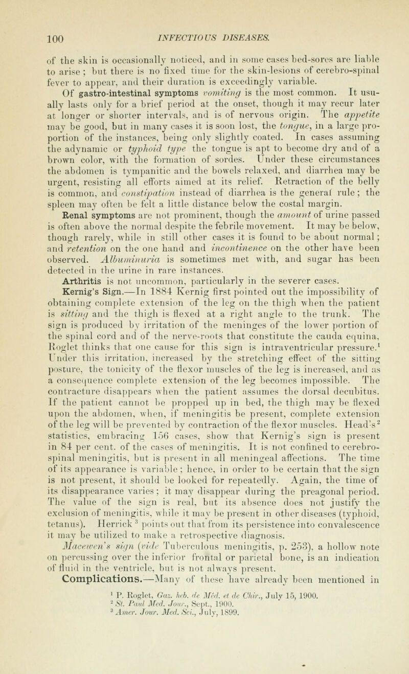 of the skin is occasionally noticed, and in some cases bed-sores are lial)le to arise ; but there is no fixed time for the skin-lesions of cerebro-spinal fever to appear, and their duration is exceedingly variable. Of gastro-intestinal symptoms vomiting is the most common. It usu- ally lasts only for a brief period at the onset, though it may recur later at longer or shorter intervals, and is of nervous origin. The apjJetite may be good, but in many cases it is soon lost, the tongue, in a large pro- portion of the instances, being only slightly coated. In cases assuming the adynamic or typlwid type the tongue is apt to become dry and of a brown color, with the formation of sordes. Under these circumstances the abdomen is tympanitic and the bowels relaxed, and diarrhea may be urgent, resisting all efforts aimed at its relief. Retraction of the belly is common, and constipation instead of diarrhea is the general rule; the spleen may often be felt a little distance below the costal margin. Renal symptoms are not prominent, though the amount of urine passed is often above the normal despite the febrile movement. It may be below, though rarely, while in still other cases it is found to be about normal; and retention on the one hand and incontinence on the other have been observed. Albuminuria is sometimes met with, and sugar has been detected in the urine in rare instances. Arthritis is not uncommon, particularly in the severer cases. Kernig's Sign.—In 1884 Kernig first pointed out the impossibility of obtaining complete extension of the leg on the thigh when the patient is sitting and the th\<Ai is flexed at a right angle to the trunk. The sign is produced by irritation of the meninges of the lower portion of the spinal cord and of the nerve-roots that constitute the cauda equina, Roglet thinks that one cause for this sign is intraventricular pressure.' Under this irritation, increased by the stretching effect of the sitting posture, the tonicity of the flexor muscles of the leg is increased, and as a consequence complete extension of the leg becomes impossible. The contracture disappears when the patient assumes the dorsal decubitus. If the patient cannot be propped up in bed, the thigh may be flexed upon the abdomen, when, if meningitis be present, complete extension of the leg will be prevented by contraction of the flexor muscles. Head's^ statistics, embracing 156 cases, show that Kernig's sign is present in 84 per cent, of the cases of meningitis. It is not confined to cerebro- spinal meningitis, but is present in all meningeal affections. The time of its appearance is variable ; hence, in order to be certain that the sign is not present, it should be looked for repeatedly. Again, the time of its disappearance varies; it may disappear during the preagonal period. The value of the sign is real, but its absence does not justify the exclusion of meningitis, while it may be present in other diseases (typhoid, tetanus). Herrick ^ points out that from its persistence into convalescence it may be utilized to make a retrospective diagnosis. Maeeivens sign {vide Tuberculous meningitis, p. 253). a hollow note on percussing over the inferior frontal or parietal bone, is an indication of fluiil in the ventricle, but is not always present. Complications.—Many of these have already been mentioned in 1 P. Roglet, Gaz. Inb. de Med. et de Chir., July 15, 1900. '^St. Paid Med. Jour., Sept., 1900. ^ Amer. Jour. Med. Sci., July, 1899.